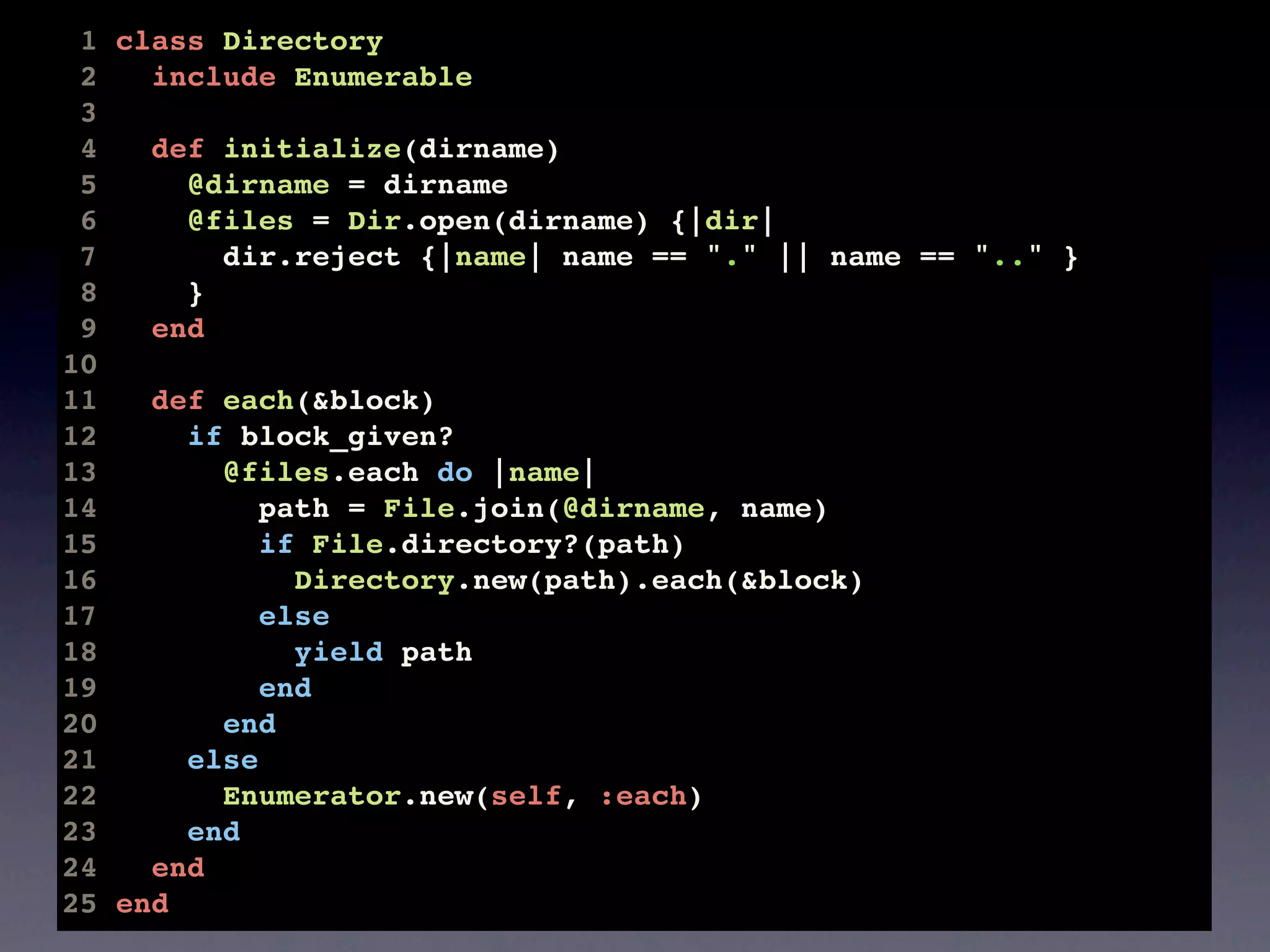 1 class Directory
 2   include Enumerable
 3
 4   def initialize(dirname)
 5     @dirname = dirname
 6     @files = Dir.open(dirname) {|dir|
 7       dir.reject {|name| name == "." || name == ".." }
 8     }
 9   end
10
11   def each(&block)
12     if block_given?
13       @files.each do |name|
14          path = File.join(@dirname, name)
15          if File.directory?(path)
16            Directory.new(path).each(&block)
17          else
18            yield path
19          end
20       end
21     else
22       Enumerator.new(self, :each)
23     end
24   end
25 end
 