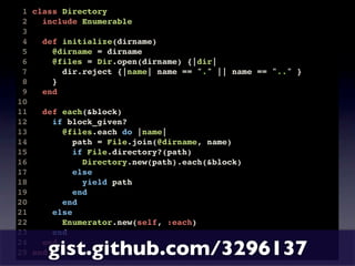1 class Directory
 2   include Enumerable
 3
 4   def initialize(dirname)
 5     @dirname = dirname
 6     @files = Dir.open(dirname) {|dir|
 7       dir.reject {|name| name == "." || name == ".." }
 8     }
 9   end
10
11   def each(&block)
12     if block_given?
13       @files.each do |name|
14          path = File.join(@dirname, name)
15          if File.directory?(path)
16            Directory.new(path).each(&block)
17          else
18            yield path
19          end
20       end
21     else
22       Enumerator.new(self, :each)
23     end
24
      gist.github.com/3296137
     end
25 end
 