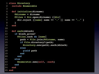 1 class Directory
 2   include Enumerable
 3
 4   def initialize(dirname)
 5     @dirname = dirname
 6     @files = Dir.open(dirname) {|dir|
 7       dir.reject {|name| name == "." || name == ".." }
 8     }
 9   end
10
11   def each(&block)
12     if block_given?
13       @files.each do |name|
14          path = File.join(@dirname, name)
15          if File.directory?(path)
16            Directory.new(path).each(&block)
17          else
18            yield path
19          end
20       end
21     else
22       Enumerator.new(self, :each)
23     end
24   end
25 end
 