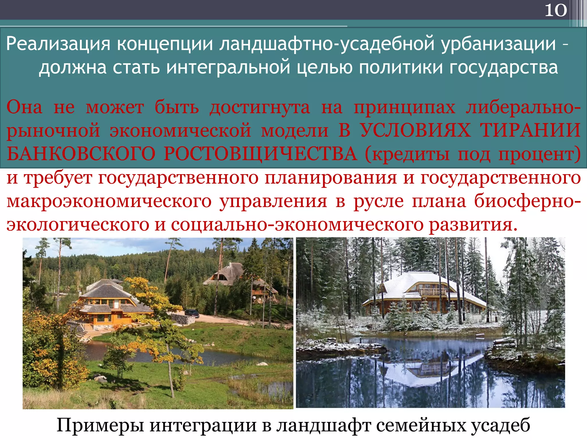 10
Реализация концепции ландшафтно-усадебной урбанизации –
должна стать интегральной целью политики государства
Примеры интеграции в ландшафт семейных усадеб
Она не может быть достигнута на принципах либерально-
рыночной экономической модели В УСЛОВИЯХ ТИРАНИИ
БАНКОВСКОГО РОСТОВЩИЧЕСТВА (кредиты под процент)
и требует государственного планирования и государственного
макроэкономического управления в русле плана биосферно-
экологического и социально-экономического развития.
 