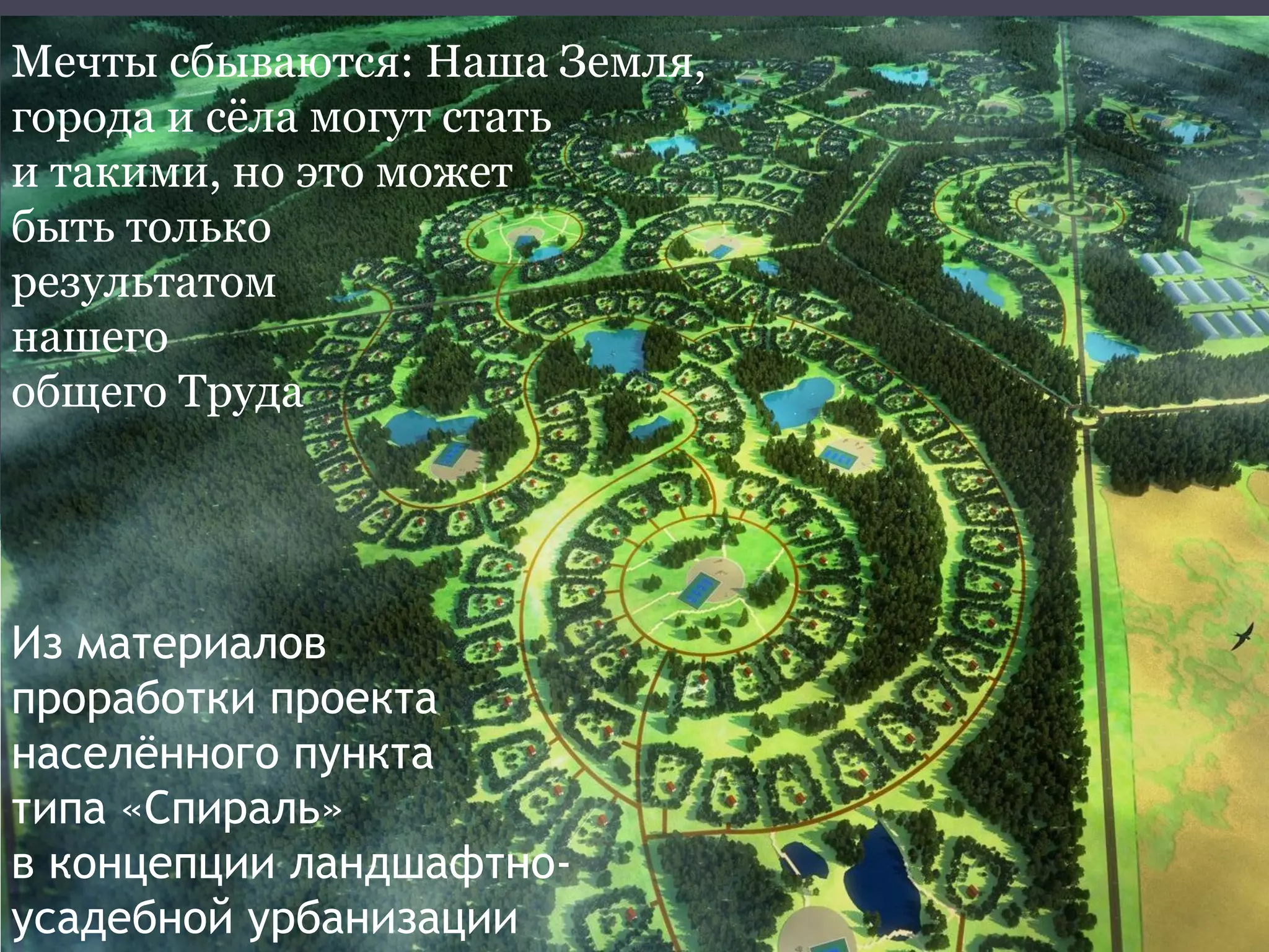 Мечты сбываются: Наша Земля,
города и сёла могут стать
и такими, но это может
быть только
результатом
нашего
общего Труда
Из материалов
проработки проекта
населённого пункта
типа «Спираль»
в концепции ландшафтно-
усадебной урбанизации
 