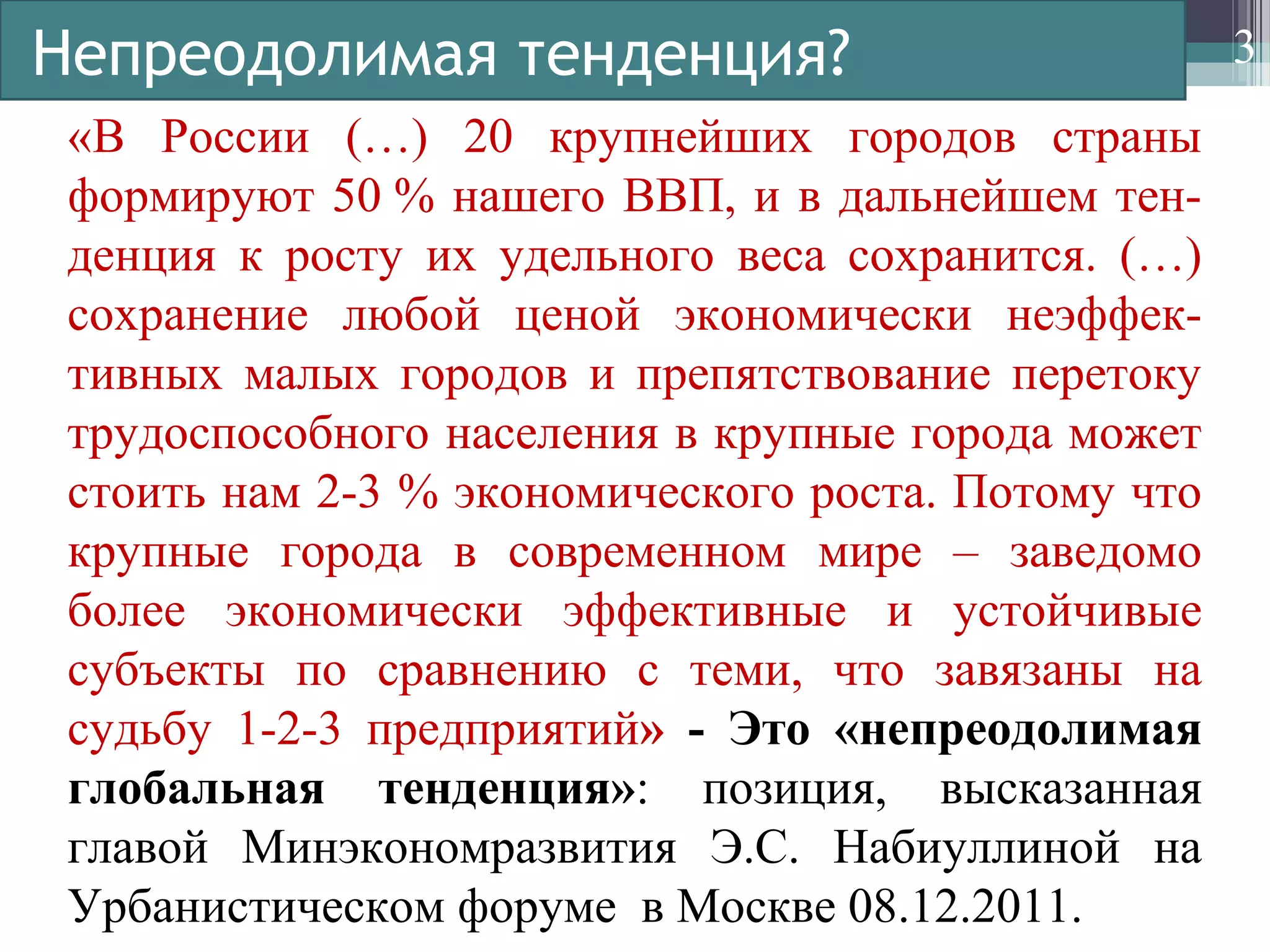 Непреодолимая тенденция?
«В России (…) 20 крупнейших городов страны
формируют 50 % нашего ВВП, и в дальнейшем тен-
денция к росту их удельного веса сохранится. (…)
сохранение любой ценой экономически неэффек-
тивных малых городов и препятствование перетоку
трудоспособного населения в крупные города может
стоить нам 2-3 % экономического роста. Потому что
крупные города в современном мире – заведомо
более экономически эффективные и устойчивые
субъекты по сравнению с теми, что завязаны на
судьбу 1-2-3 предприятий» - Это «непреодолимая
глобальная тенденция»: позиция, высказанная
главой Минэкономразвития Э.С. Набиуллиной на
Урбанистическом форуме в Москве 08.12.2011.
3
 