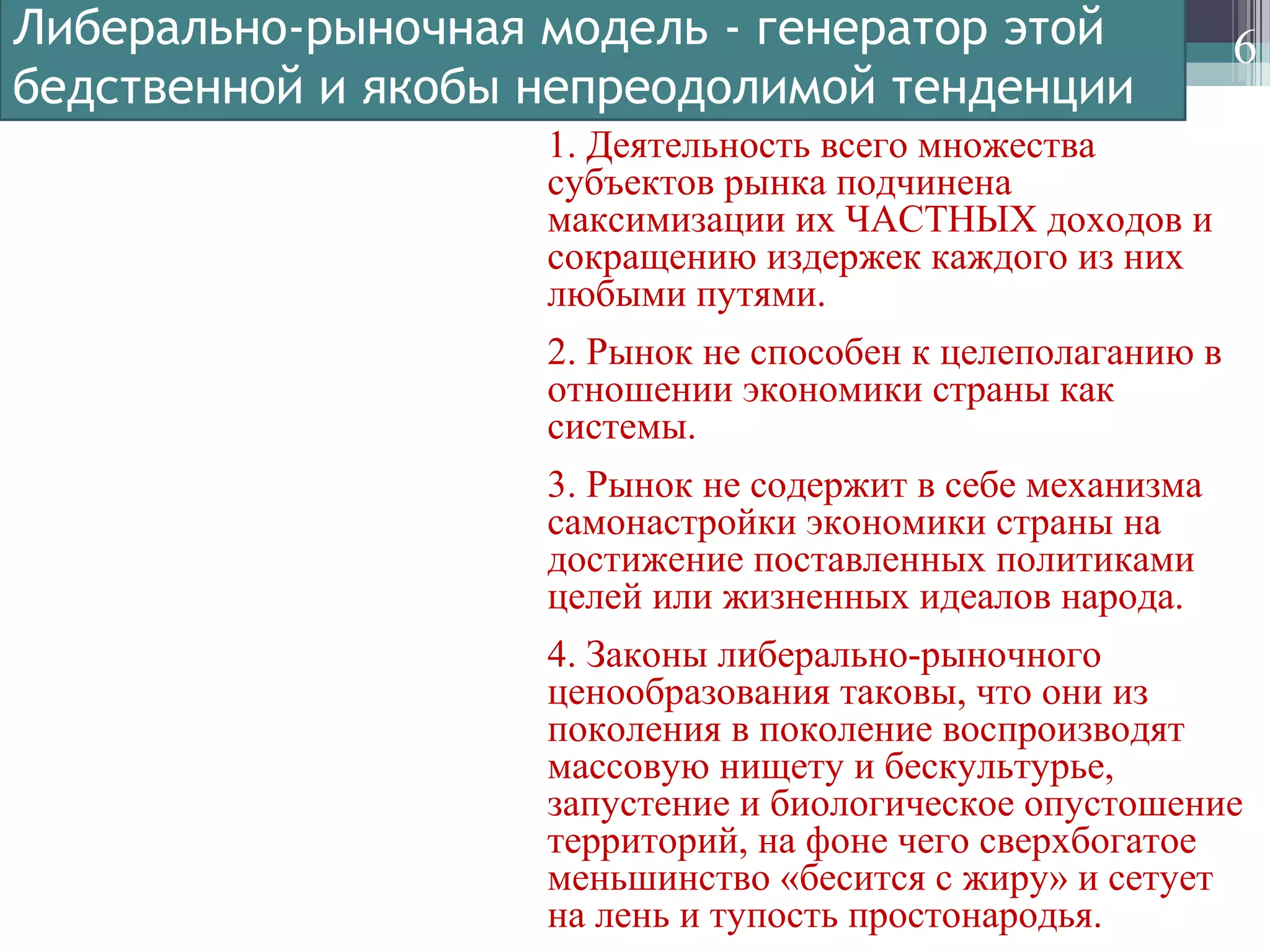 Либерально-рыночная модель - генератор этой
бедственной и якобы непреодолимой тенденции
6
1. Деятельность всего множества
субъектов рынка подчинена
максимизации их ЧАСТНЫХ доходов и
сокращению издержек каждого из них
любыми путями.
2. Рынок не способен к целеполаганию в
отношении экономики страны как
системы.
3. Рынок не содержит в себе механизма
самонастройки экономики страны на
достижение поставленных политиками
целей или жизненных идеалов народа.
4. Законы либерально-рыночного
ценообразования таковы, что они из
поколения в поколение воспроизводят
массовую нищету и бескультурье,
запустение и биологическое опустошение
территорий, на фоне чего сверхбогатое
меньшинство «бесится с жиру» и сетует
на лень и тупость простонародья.
 