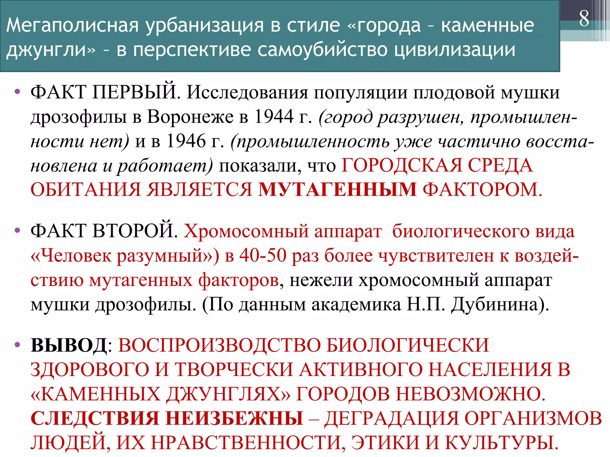 Мегаполисная урбанизация в стиле «города – каменные
джунгли» – в перспективе самоубийство цивилизации
• ФАКТ ПЕРВЫЙ. Исследования популяции плодовой мушки
дрозофилы в Воронеже в 1944 г. (город разрушен, промышлен-
ности нет) и в 1946 г. (промышленность уже частично восста-
новлена и работает) показали, что ГОРОДСКАЯ СРЕДА
ОБИТАНИЯ ЯВЛЯЕТСЯ МУТАГЕННЫМ ФАКТОРОМ.
• ФАКТ ВТОРОЙ. Хромосомный аппарат биологического вида
«Человек разумный») в 40-50 раз более чувствителен к воздей-
ствию мутагенных факторов, нежели хромосомный аппарат
мушки дрозофилы. (По данным академика Н.П. Дубинина).
• ВЫВОД: ВОСПРОИЗВОДСТВО БИОЛОГИЧЕСКИ
ЗДОРОВОГО И ТВОРЧЕСКИ АКТИВНОГО НАСЕЛЕНИЯ В
«КАМЕННЫХ ДЖУНГЛЯХ» ГОРОДОВ НЕВОЗМОЖНО.
СЛЕДСТВИЯ НЕИЗБЕЖНЫ – ДЕГРАДАЦИЯ ОРГАНИЗМОВ
ЛЮДЕЙ, ИХ НРАВСТВЕННОСТИ, ЭТИКИ И КУЛЬТУРЫ.
8
 