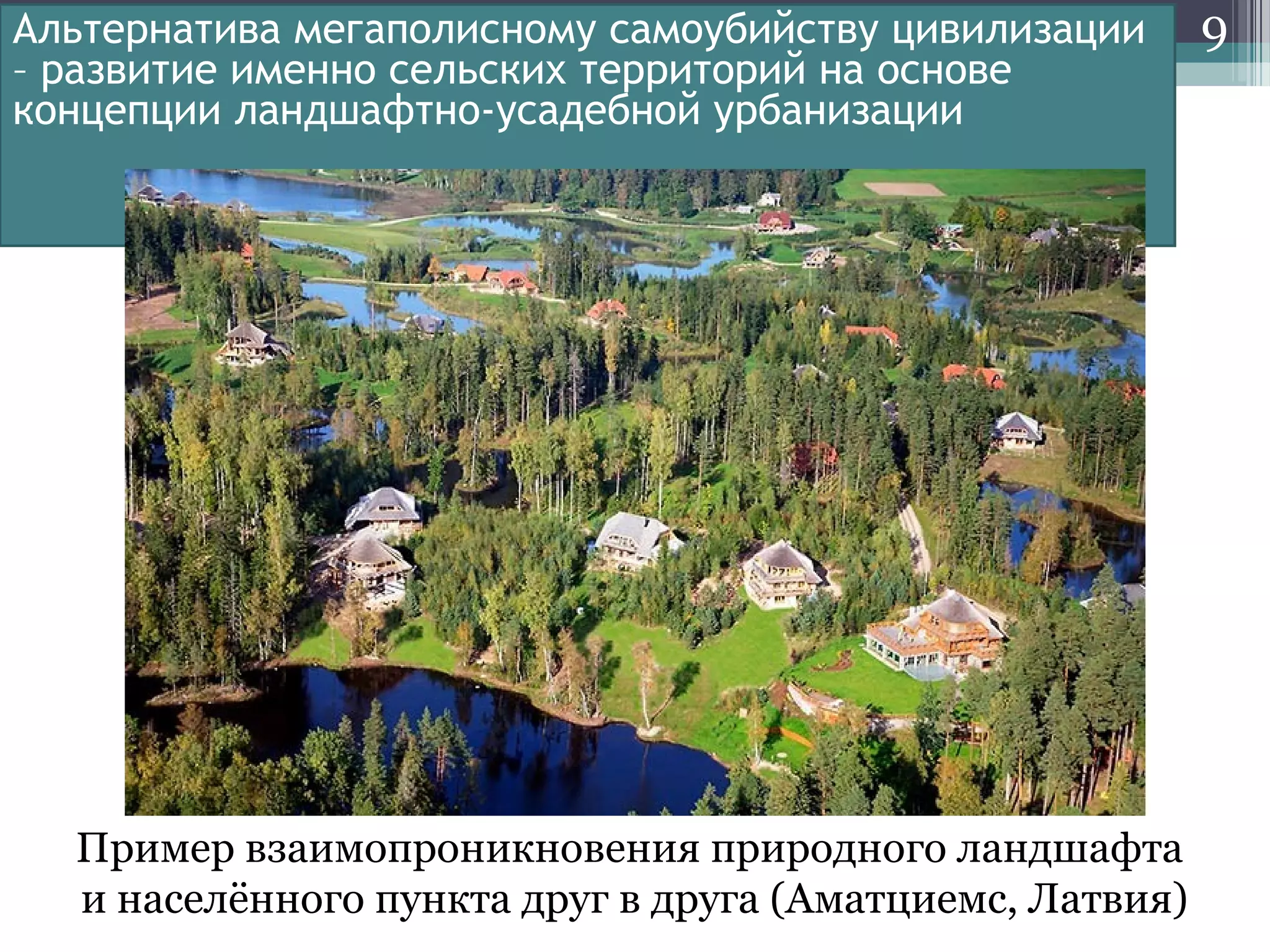 9Альтернатива мегаполисному самоубийству цивилизации
– развитие именно сельских территорий на основе
концепции ландшафтно-усадебной урбанизации
Пример взаимопроникновения природного ландшафта
и населённого пункта друг в друга (Аматциемс, Латвия)
 