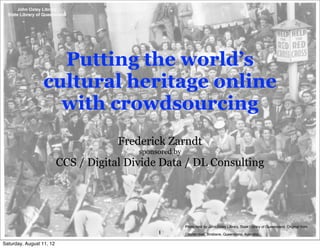 Putting the world’s
                 cultural heritage online
                   with crowdsourcing
                                      Frederick Zarndt
                                          sponsored by
                          CCS / Digital Divide Data / DL Consulting




                                                         Photo held by John Oxley Library, State Library of Queensland. Original from
                                               1         Courier-mail, Brisbane, Queensland, Australia.

Saturday, August 11, 12
 