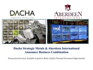 Dacha Strategic Metals & Aberdeen International
             Announce Business Combination
Transaction Increases Available Capital to Better Exploit Potential Investment Opportunities
 