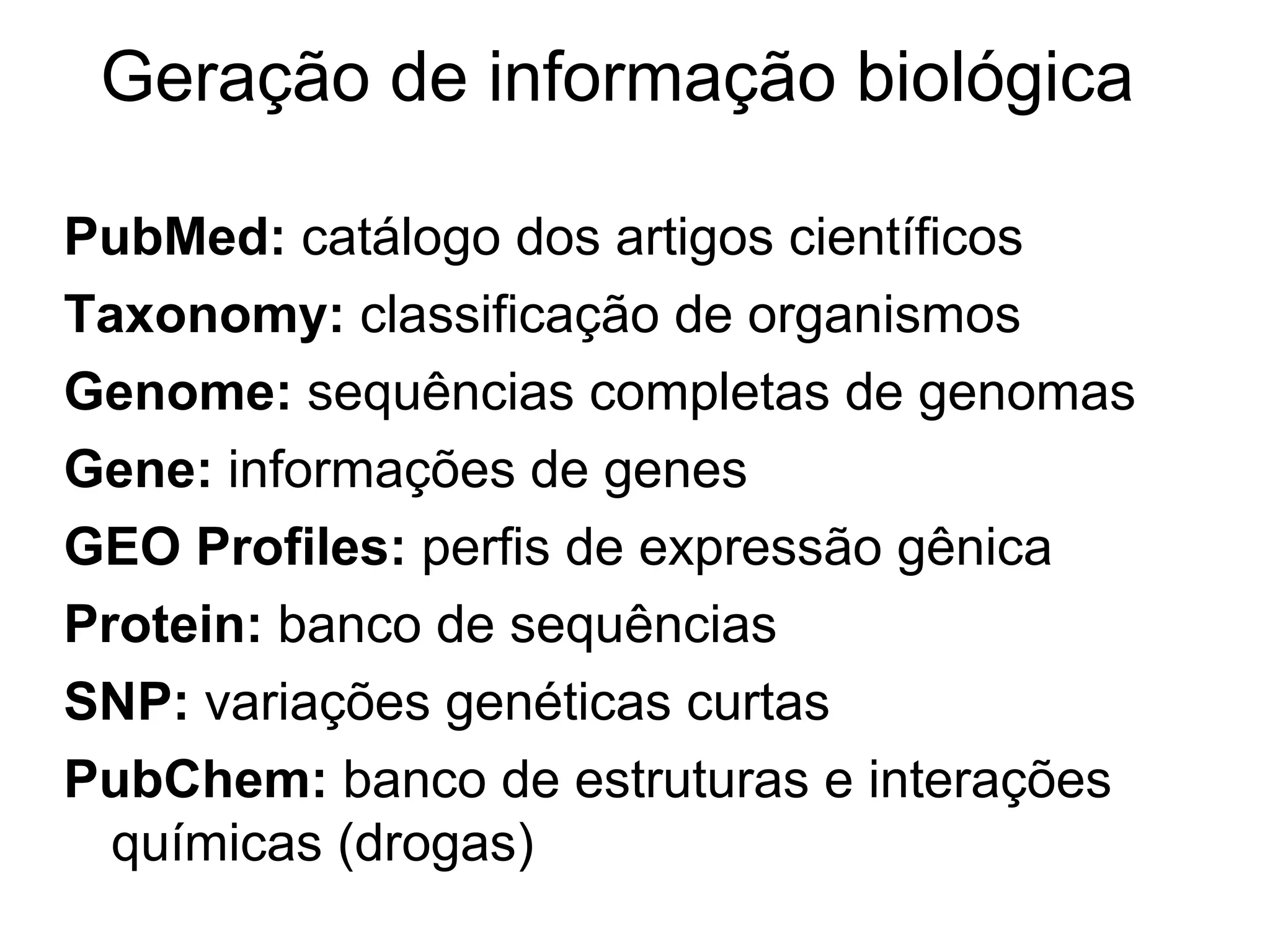 Geração de informação biológica

PubMed: catálogo dos artigos científicos
Taxonomy: classificação de organismos
Genome: sequências completas de genomas
Gene: informações de genes
GEO Profiles: perfis de expressão gênica
Protein: banco de sequências
SNP: variações genéticas curtas
PubChem: banco de estruturas e interações
  químicas (drogas)
 
