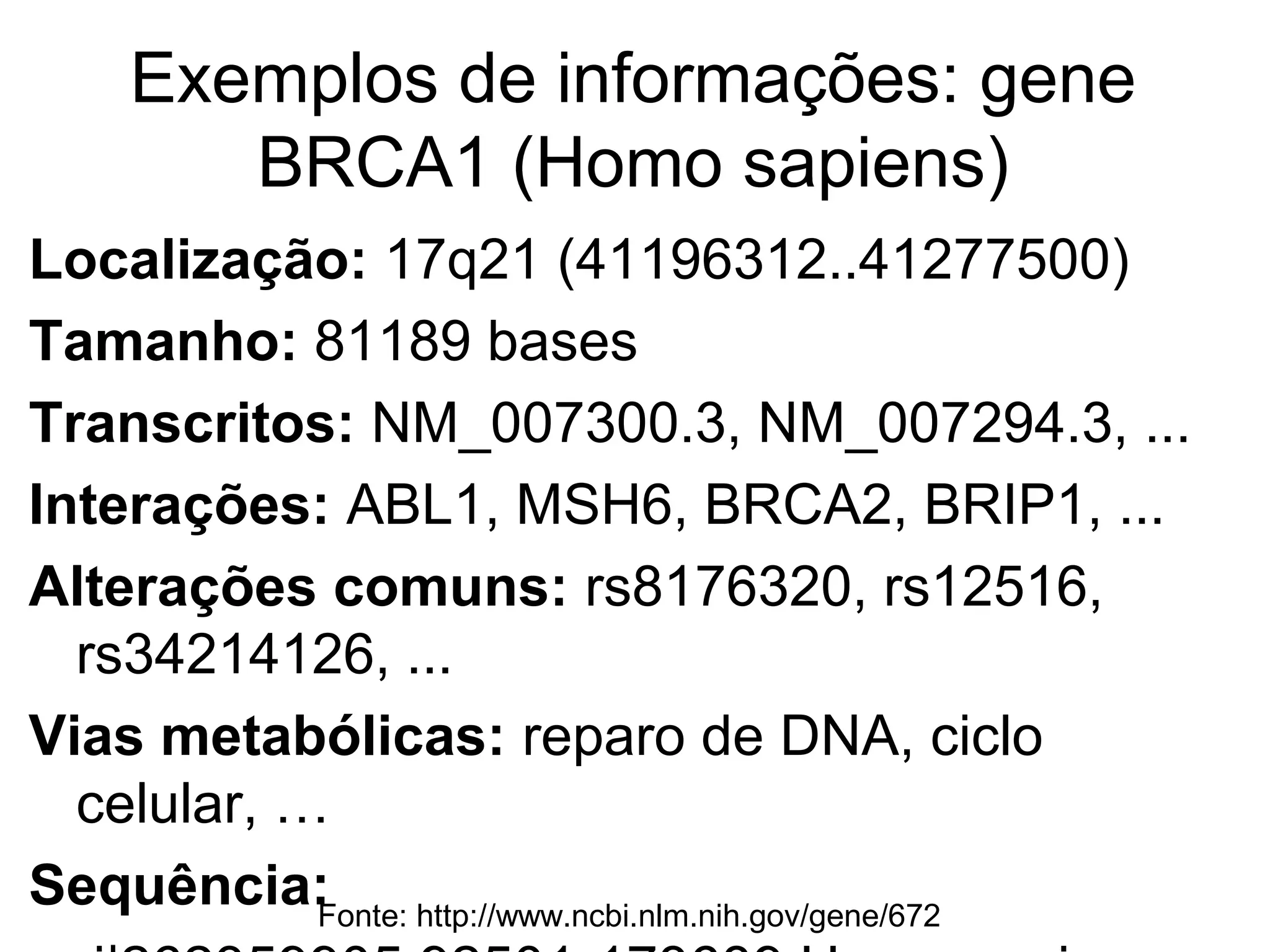 Exemplos de informações: gene BRCA1
           (Homo sapiens)
Localização: 17q21 (41196312..41277500)
Tamanho: 81189 bases
Transcritos: NM_007300.3, NM_007294.3, ...
Interações: ABL1, MSH6, BRCA2, BRIP1, ...
Alterações comuns: rs8176320, rs12516,
  rs34214126, ...
Vias metabólicas: reparo de DNA, ciclo celular, …
Sequência:
  GTACCTTGATTTCGTATTCTGAGAGGCTGCTGCT
  TAG...
           Fonte: http://www.ncbi.nlm.nih.gov/gene/672
 