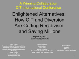 A Winning Collaboration
                     CIT International Conference
               Enlightened Alternatives:
                How CIT and Diversion
                Are Cutting Recidivism
                  and Saving Millions
                                           August 20, 2012
                                        Clark County, Nevada


             Leon Evans                          Gilbert Gonzales
President and Chief Executive Officer              Melanie Lane                      Romana Lopez
 The Center for Health Care Services                Aaron Diaz                          Sergeant
Mental Health and Substance Abuse                Jeanie Paradise                         CIT Unit
              Authority                 The Center for Health Care Services   San Antonio Police Department
           Bexar County                  Bexar County, San Antonio Texas
        San Antonio, Texas
        levans@chcsbc.org                                                                             1
 
