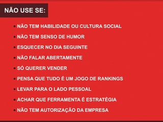 NÃO USE SE:

  • NÃO TEM HABILIDADE OU CULTURA SOCIAL

  • NÃO TEM SENSO DE HUMOR

  • ESQUECER NO DIA SEGUINTE

  • NÃO FALAR ABERTAMENTE

  • SÓ QUERER VENDER

  • PENSA QUE TUDO É UM JOGO DE RANKINGS

  • LEVAR PARA O LADO PESSOAL

  • ACHAR QUE FERRAMENTA É ESTRATÉGIA

  • NÃO TEM AUTORIZAÇÃO DA EMPRESA
 