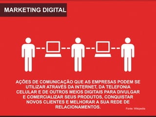 MARKETING DIGITAL




   AÇÕES DE COMUNICAÇÃO QUE AS EMPRESAS PODEM SE
      UTILIZAR ATRAVÉS DA INTERNET, DA TELEFONIA
   CELULAR E DE OUTROS MEIOS DIGITAIS PARA DIVULGAR
     E COMERCIALIZAR SEUS PRODUTOS, CONQUISTAR
       NOVOS CLIENTES E MELHORAR A SUA REDE DE
                  RELACIONAMENTOS.            Fonte: Wikipedia
 