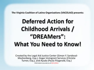 The Virginia Coalition of Latino Organizations (VACOLAO) presents:


    Deferred Action for
   Childhood Arrivals /
       “DREAMers”:
  What You Need to Know!
   Created by the Legal Aid Justice Center (Simon Y. Sandoval-
     Moshenberg, Esq.), Hogar Immigrant Services (Christie
        Turner, Esq.), and Ayuda (Paula Fitzgerald, Esq.)
                    Information accurate as of 8/21/2012.
 