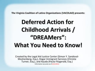 The Virginia Coalition of Latino Organizations (VACOLAO) presents:


   Deferred Action for
   Childhood Arrivals /
       “DREAMers”:
  What You Need to Know!
   Created by the Legal Aid Justice Center (Simon Y. Sandoval-
     Moshenberg, Esq.), Hogar Immigrant Services (Christie
        Turner, Esq.), and Ayuda (Paula Fitzgerald, Esq.)
                     Information accurate as of 8/21/2012.
 