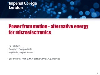 Power from motion - alternative energy
for microelectronics

Pit Pillatsch
Research Postgraduate
Imperial College London

Supervisors: Prof. E.M. Yeatman, Prof. A.S. Holmes




                                                     1
 