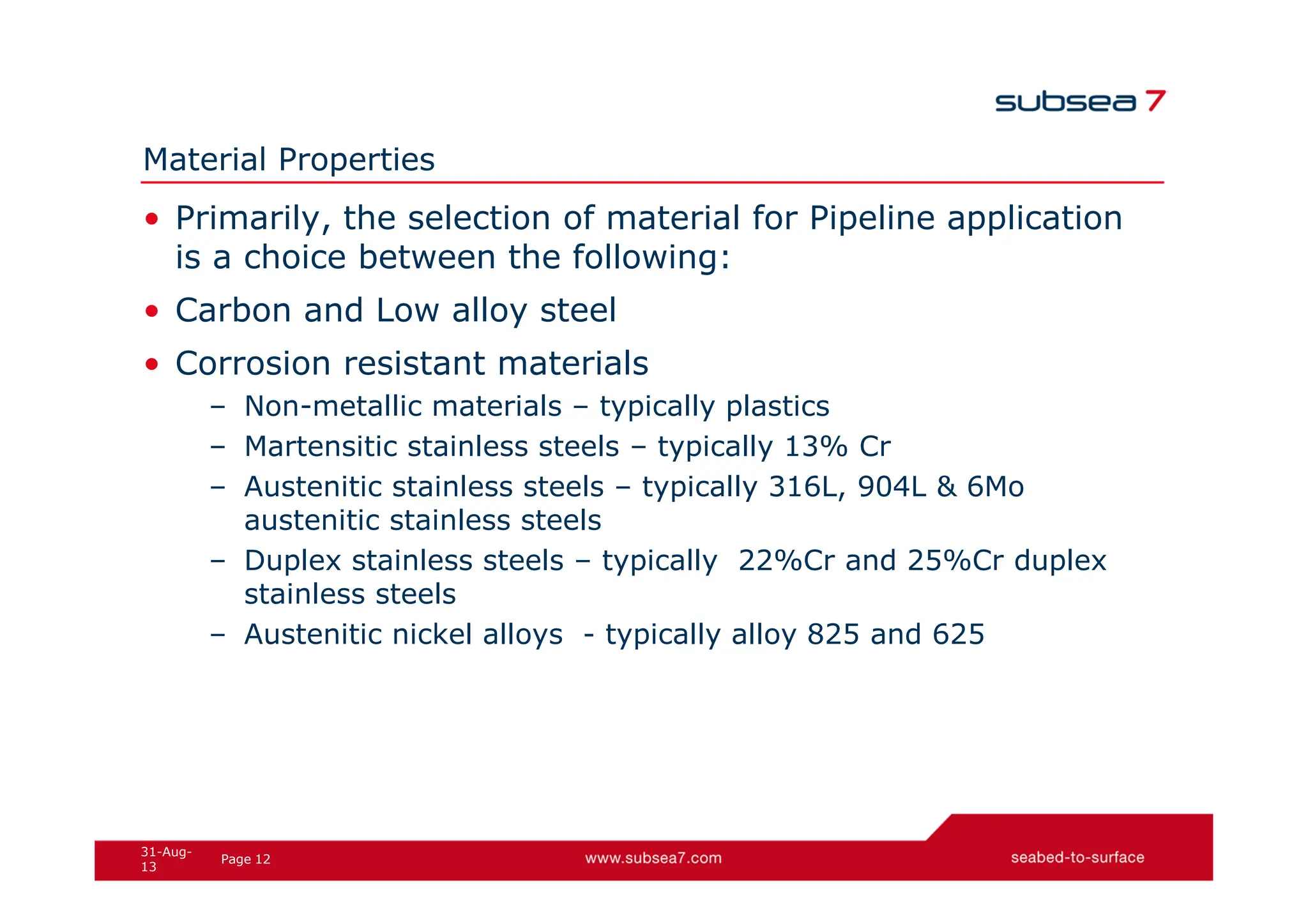 12
Page
31-Aug-
13
Material Properties
• Primarily, the selection of material for Pipeline application
is a choice between the following:
• Carbon and Low alloy steel
• Corrosion resistant materials
– Non-metallic materials – typically plastics
– Martensitic stainless steels – typically 13% Cr
– Austenitic stainless steels – typically 316L, 904L & 6Mo
austenitic stainless steels
– Duplex stainless steels – typically 22%Cr and 25%Cr duplex
stainless steels
– Austenitic nickel alloys - typically alloy 825 and 625
 