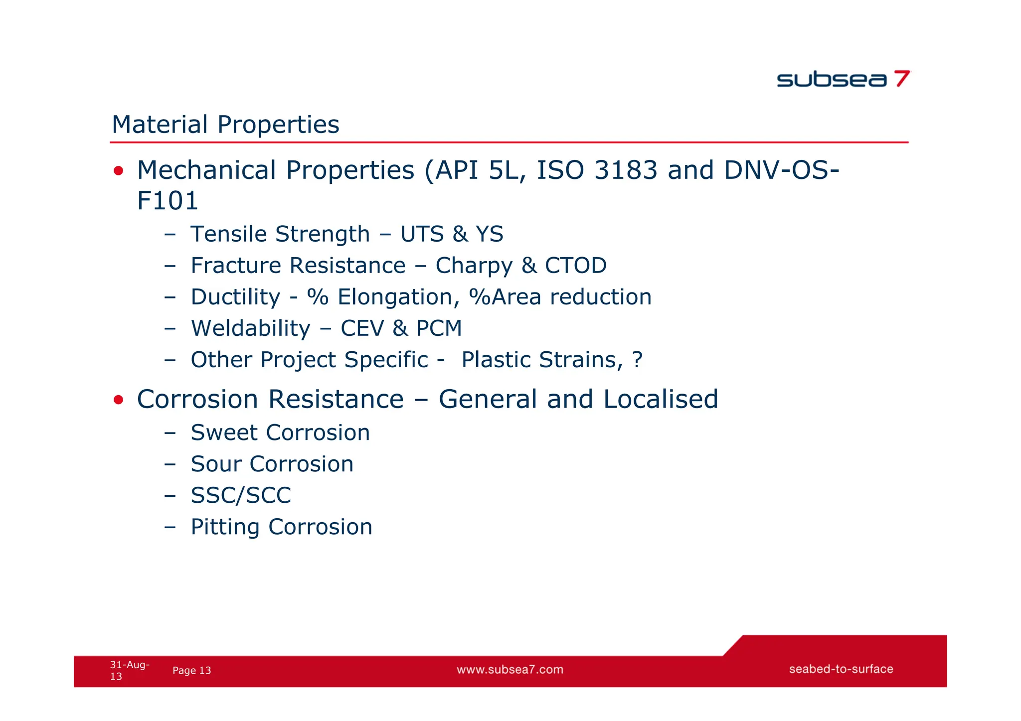 13
Page
31-Aug-
13
Material Properties
• Mechanical Properties (API 5L, ISO 3183 and DNV-OS-
F101
– Tensile Strength – UTS & YS
– Fracture Resistance – Charpy & CTOD
– Ductility - % Elongation, %Area reduction
– Weldability – CEV & PCM
– Other Project Specific - Plastic Strains, ?
• Corrosion Resistance – General and Localised
– Sweet Corrosion
– Sour Corrosion
– SSC/SCC
– Pitting Corrosion
 