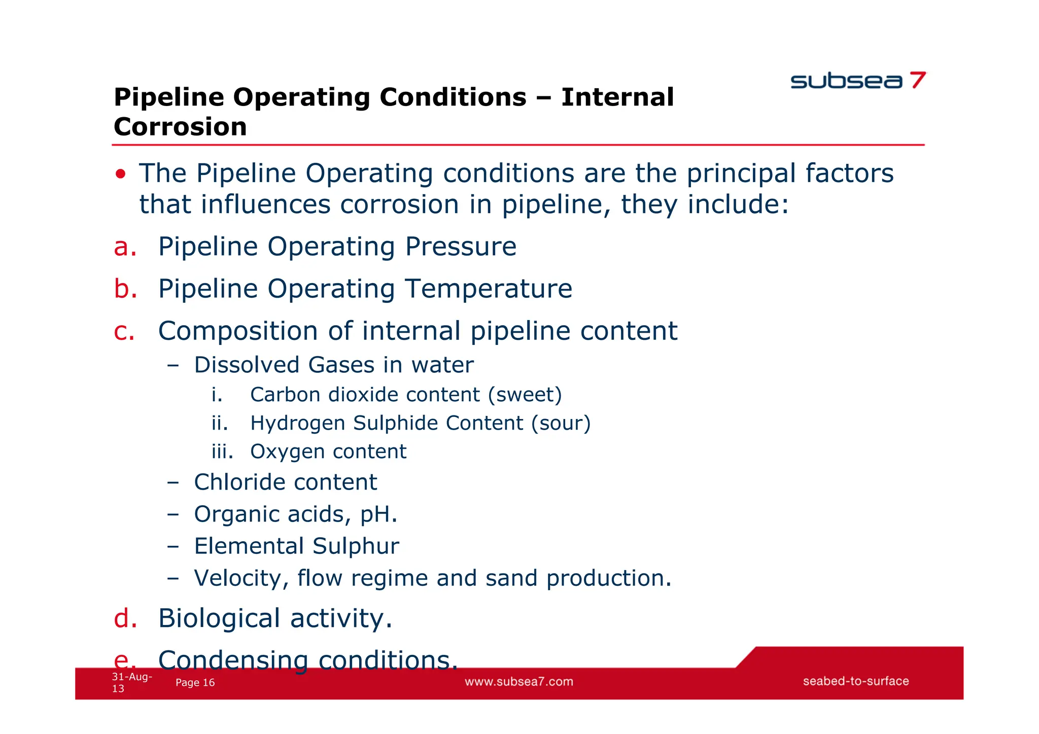 16
Page
31-Aug-
13
Pipeline Operating Conditions – Internal
Corrosion
• The Pipeline Operating conditions are the principal factors
that influences corrosion in pipeline, they include:
a. Pipeline Operating Pressure
b. Pipeline Operating Temperature
c. Composition of internal pipeline content
– Dissolved Gases in water
i. Carbon dioxide content (sweet)
ii. Hydrogen Sulphide Content (sour)
iii. Oxygen content
– Chloride content
– Organic acids, pH.
– Elemental Sulphur
– Velocity, flow regime and sand production.
d. Biological activity.
e. Condensing conditions.
 
