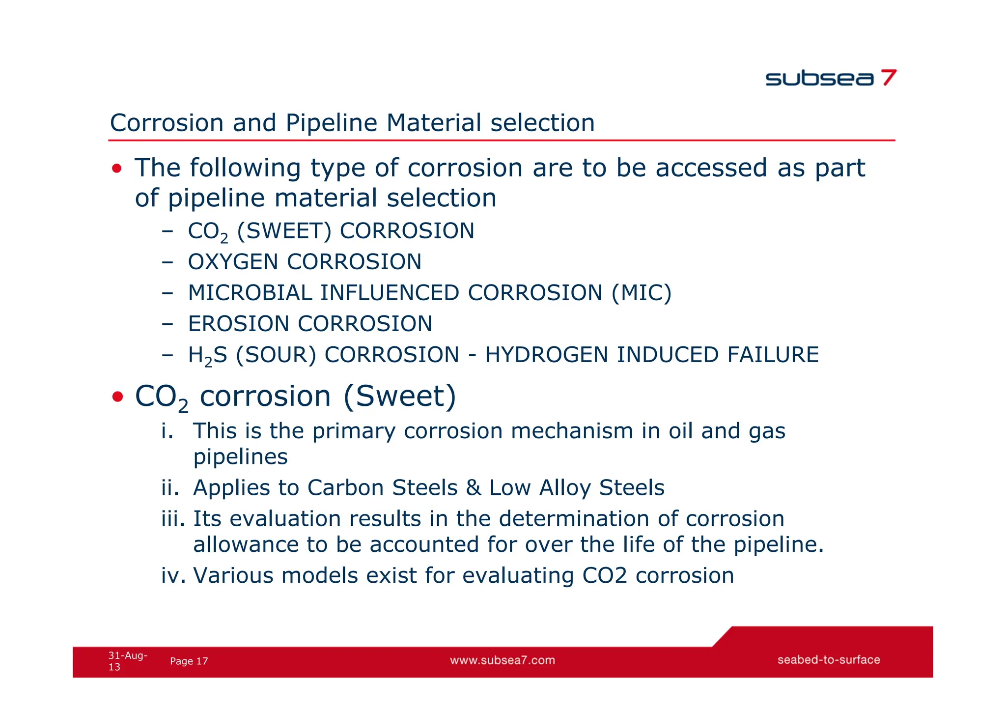 17
Page
31-Aug-
13
Corrosion and Pipeline Material selection
• The following type of corrosion are to be accessed as part
of pipeline material selection
– CO2 (SWEET) CORROSION
– OXYGEN CORROSION
– MICROBIAL INFLUENCED CORROSION (MIC)
– EROSION CORROSION
– H2S (SOUR) CORROSION - HYDROGEN INDUCED FAILURE
• CO2 corrosion (Sweet)
i. This is the primary corrosion mechanism in oil and gas
pipelines
ii. Applies to Carbon Steels & Low Alloy Steels
iii. Its evaluation results in the determination of corrosion
allowance to be accounted for over the life of the pipeline.
iv. Various models exist for evaluating CO2 corrosion
 