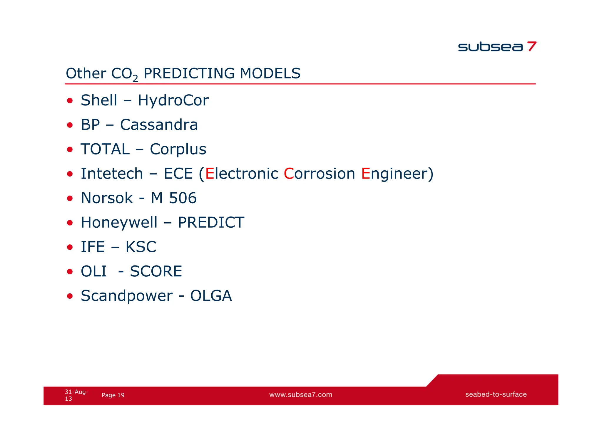 19
Page
31-Aug-
13
Other CO2 PREDICTING MODELS
• Shell – HydroCor
• BP – Cassandra
• TOTAL – Corplus
• Intetech – ECE (Electronic Corrosion Engineer)
• Norsok - M 506
• Honeywell – PREDICT
• IFE – KSC
• OLI - SCORE
• Scandpower - OLGA
 