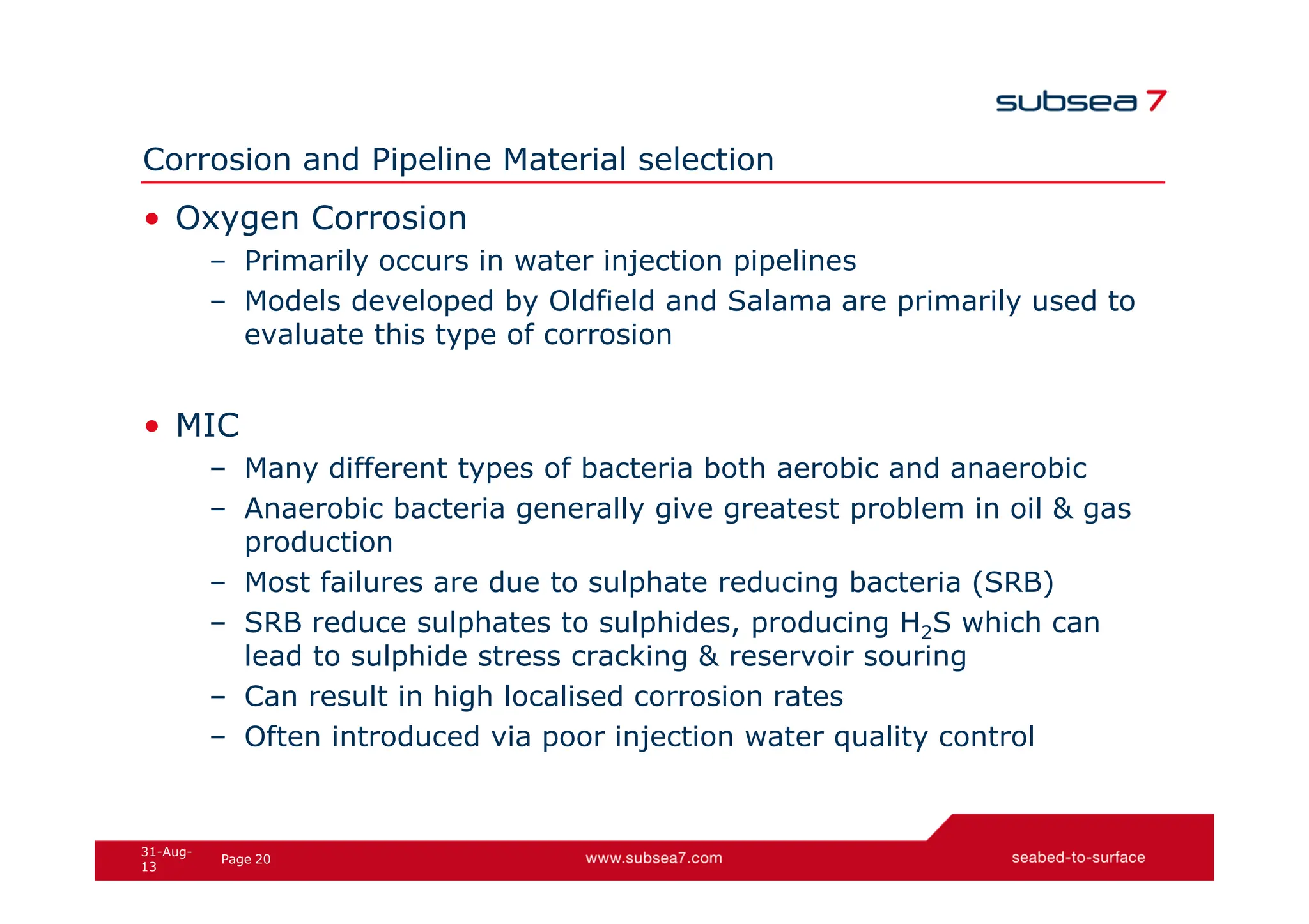 20
Page
31-Aug-
13
Corrosion and Pipeline Material selection
• Oxygen Corrosion
– Primarily occurs in water injection pipelines
– Models developed by Oldfield and Salama are primarily used to
evaluate this type of corrosion
• MIC
– Many different types of bacteria both aerobic and anaerobic
– Anaerobic bacteria generally give greatest problem in oil & gas
production
– Most failures are due to sulphate reducing bacteria (SRB)
– SRB reduce sulphates to sulphides, producing H2S which can
lead to sulphide stress cracking & reservoir souring
– Can result in high localised corrosion rates
– Often introduced via poor injection water quality control
 