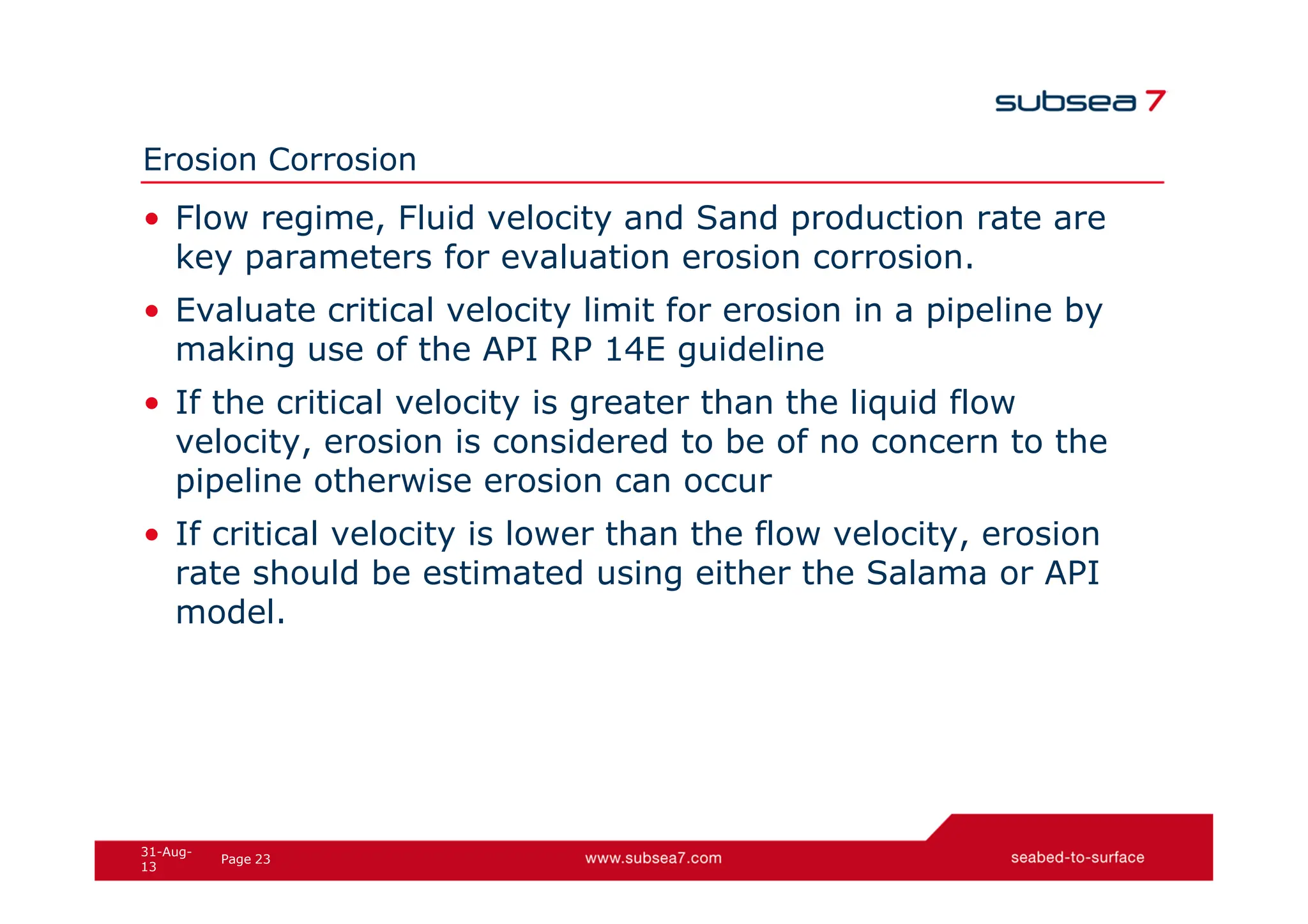 23
Page
31-Aug-
13
Erosion Corrosion
• Flow regime, Fluid velocity and Sand production rate are
key parameters for evaluation erosion corrosion.
• Evaluate critical velocity limit for erosion in a pipeline by
making use of the API RP 14E guideline
• If the critical velocity is greater than the liquid flow
velocity, erosion is considered to be of no concern to the
pipeline otherwise erosion can occur
• If critical velocity is lower than the flow velocity, erosion
rate should be estimated using either the Salama or API
model.
 