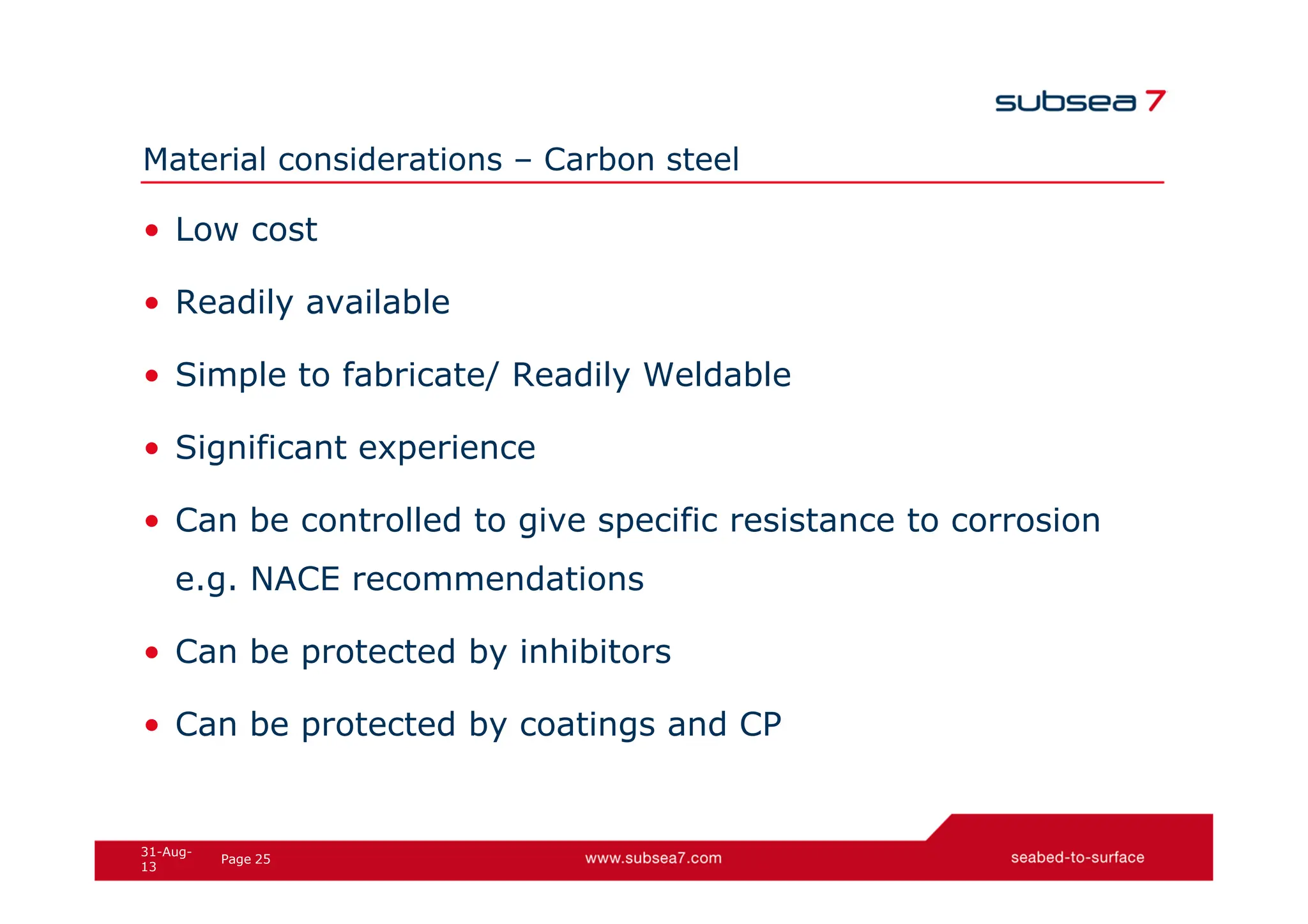 25
Page
31-Aug-
13
Material considerations – Carbon steel
• Low cost
• Readily available
• Simple to fabricate/ Readily Weldable
• Significant experience
• Can be controlled to give specific resistance to corrosion
e.g. NACE recommendations
• Can be protected by inhibitors
• Can be protected by coatings and CP
 