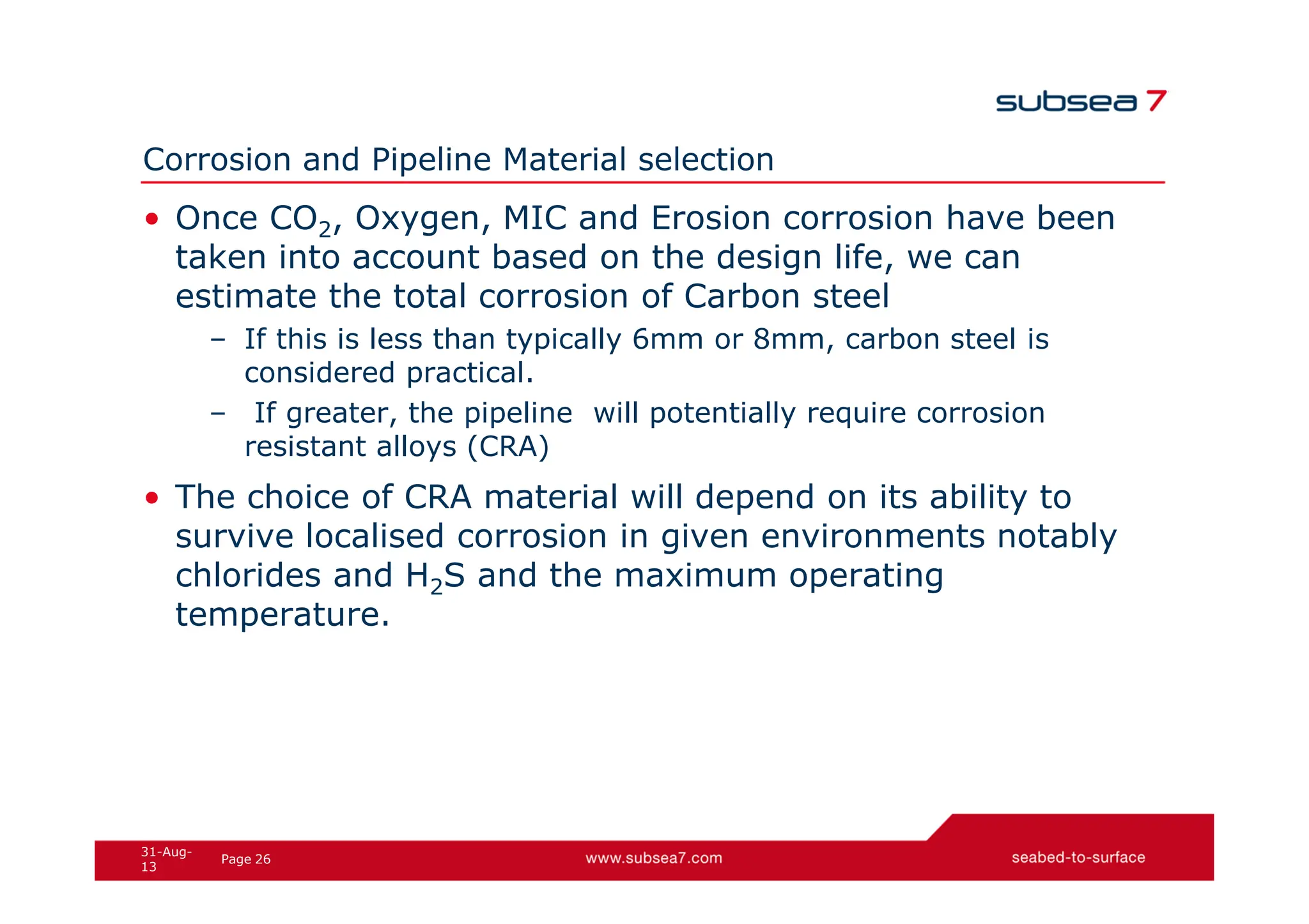 26
Page
31-Aug-
13
Corrosion and Pipeline Material selection
• Once CO2, Oxygen, MIC and Erosion corrosion have been
taken into account based on the design life, we can
estimate the total corrosion of Carbon steel
– If this is less than typically 6mm or 8mm, carbon steel is
considered practical.
– If greater, the pipeline will potentially require corrosion
resistant alloys (CRA)
• The choice of CRA material will depend on its ability to
survive localised corrosion in given environments notably
chlorides and H2S and the maximum operating
temperature.
 