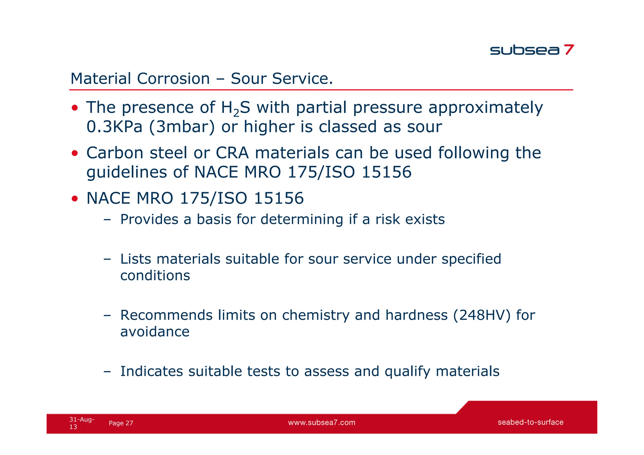 27
Page
31-Aug-
13
Material Corrosion – Sour Service.
• The presence of H2S with partial pressure approximately
0.3KPa (3mbar) or higher is classed as sour
• Carbon steel or CRA materials can be used following the
guidelines of NACE MRO 175/ISO 15156
• NACE MRO 175/ISO 15156
– Provides a basis for determining if a risk exists
– Lists materials suitable for sour service under specified
conditions
– Recommends limits on chemistry and hardness (248HV) for
avoidance
– Indicates suitable tests to assess and qualify materials
 