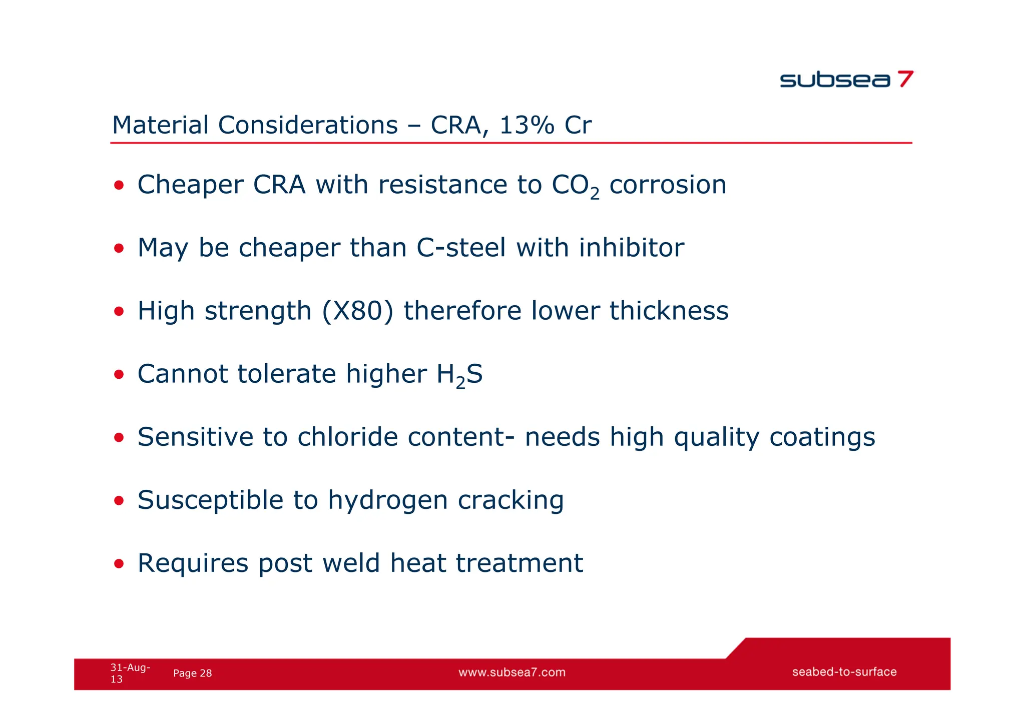 28
Page
31-Aug-
13
Material Considerations – CRA, 13% Cr
• Cheaper CRA with resistance to CO2 corrosion
• May be cheaper than C-steel with inhibitor
• High strength (X80) therefore lower thickness
• Cannot tolerate higher H2S
• Sensitive to chloride content- needs high quality coatings
• Susceptible to hydrogen cracking
• Requires post weld heat treatment
 