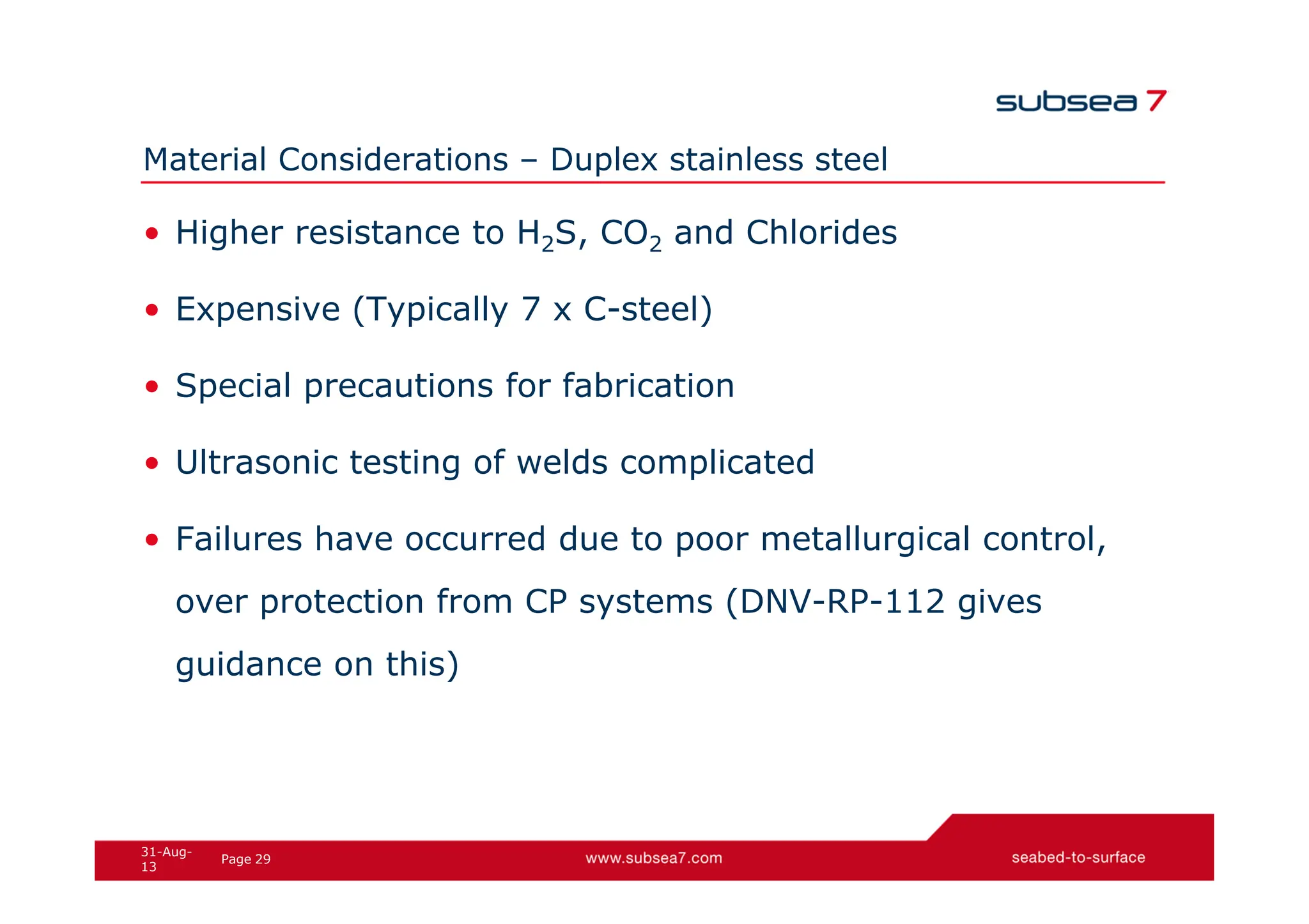 29
Page
31-Aug-
13
Material Considerations – Duplex stainless steel
• Higher resistance to H2S, CO2 and Chlorides
• Expensive (Typically 7 x C-steel)
• Special precautions for fabrication
• Ultrasonic testing of welds complicated
• Failures have occurred due to poor metallurgical control,
over protection from CP systems (DNV-RP-112 gives
guidance on this)
 