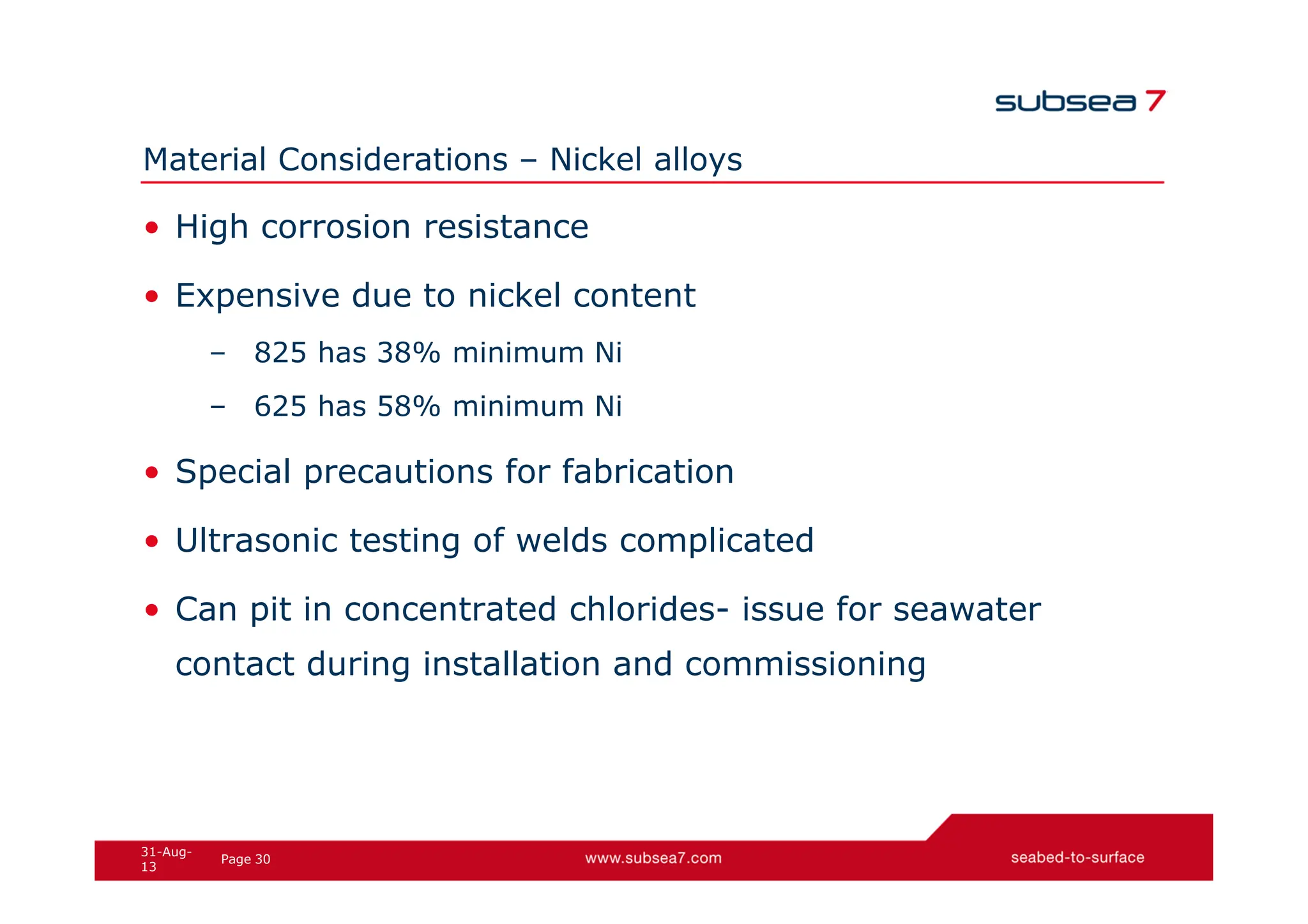 30
Page
31-Aug-
13
Material Considerations – Nickel alloys
• High corrosion resistance
• Expensive due to nickel content
– 825 has 38% minimum Ni
– 625 has 58% minimum Ni
• Special precautions for fabrication
• Ultrasonic testing of welds complicated
• Can pit in concentrated chlorides- issue for seawater
contact during installation and commissioning
 