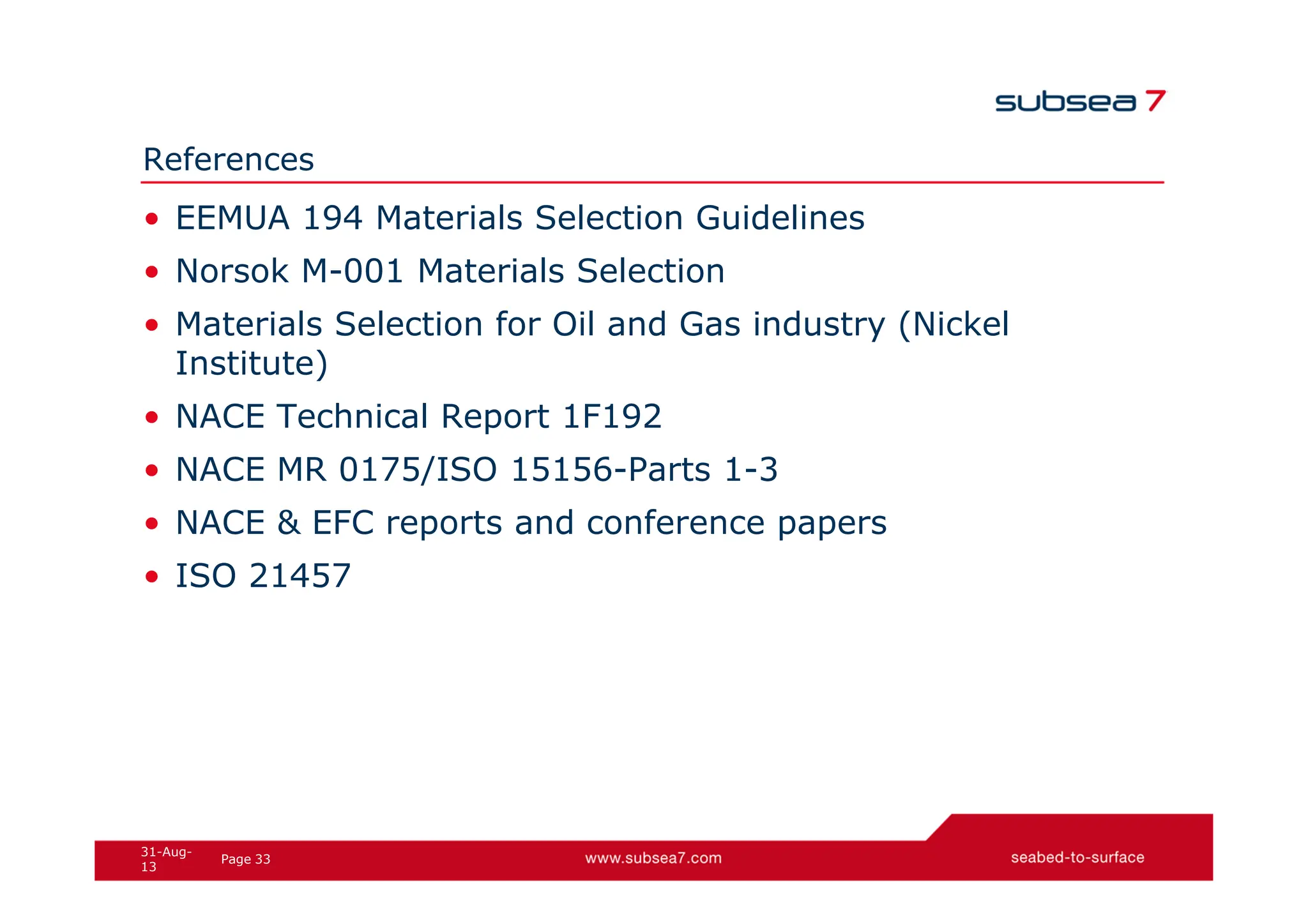 33
Page
31-Aug-
13
References
• EEMUA 194 Materials Selection Guidelines
• Norsok M-001 Materials Selection
• Materials Selection for Oil and Gas industry (Nickel
Institute)
• NACE Technical Report 1F192
• NACE MR 0175/ISO 15156-Parts 1-3
• NACE & EFC reports and conference papers
• ISO 21457
 