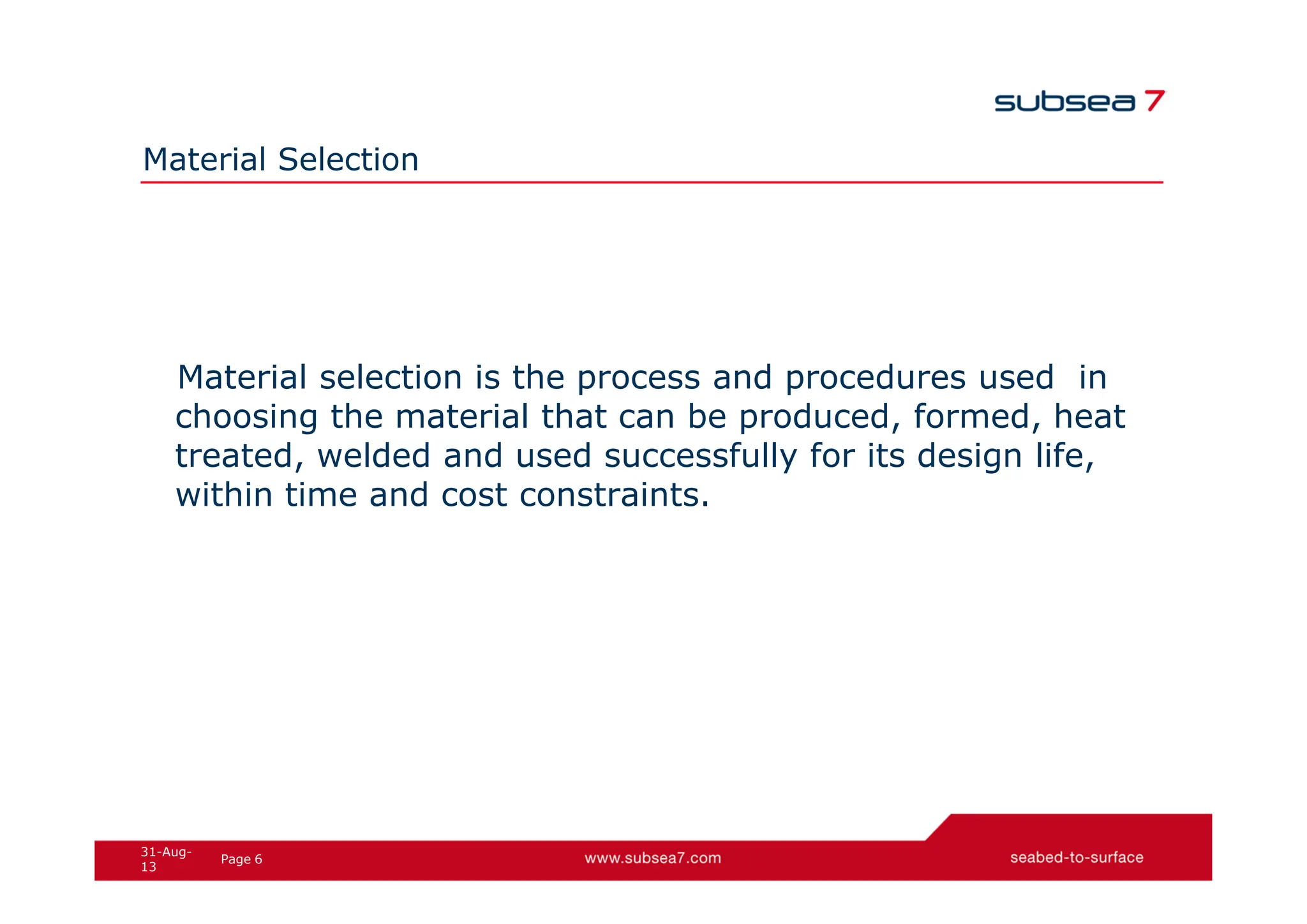 6
Page
31-Aug-
13
Material Selection
Material selection is the process and procedures used in
choosing the material that can be produced, formed, heat
treated, welded and used successfully for its design life,
within time and cost constraints.
 