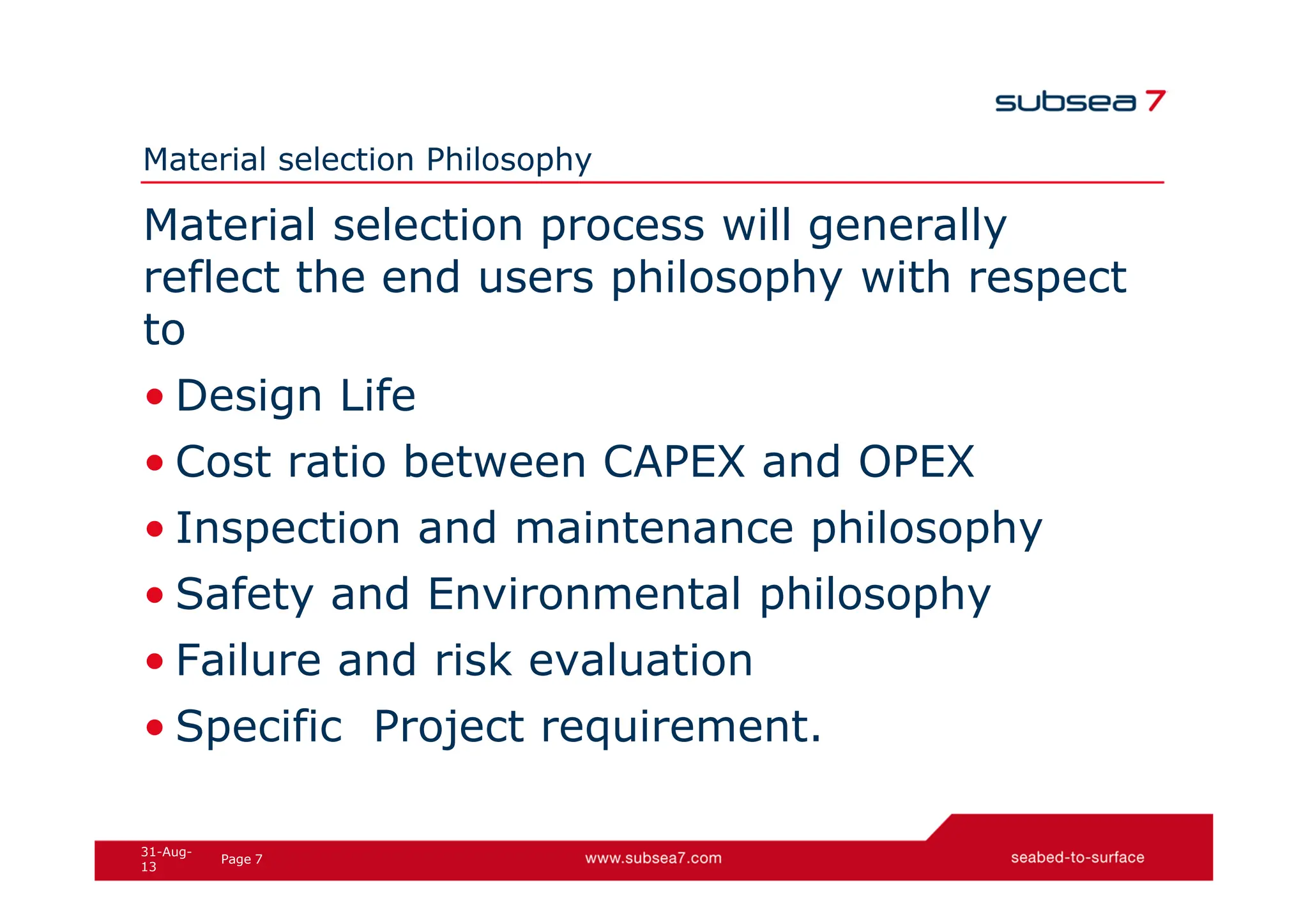 7
Page
31-Aug-
13
Material selection Philosophy
Material selection process will generally
reflect the end users philosophy with respect
to
• Design Life
• Cost ratio between CAPEX and OPEX
• Inspection and maintenance philosophy
• Safety and Environmental philosophy
• Failure and risk evaluation
• Specific Project requirement.
 