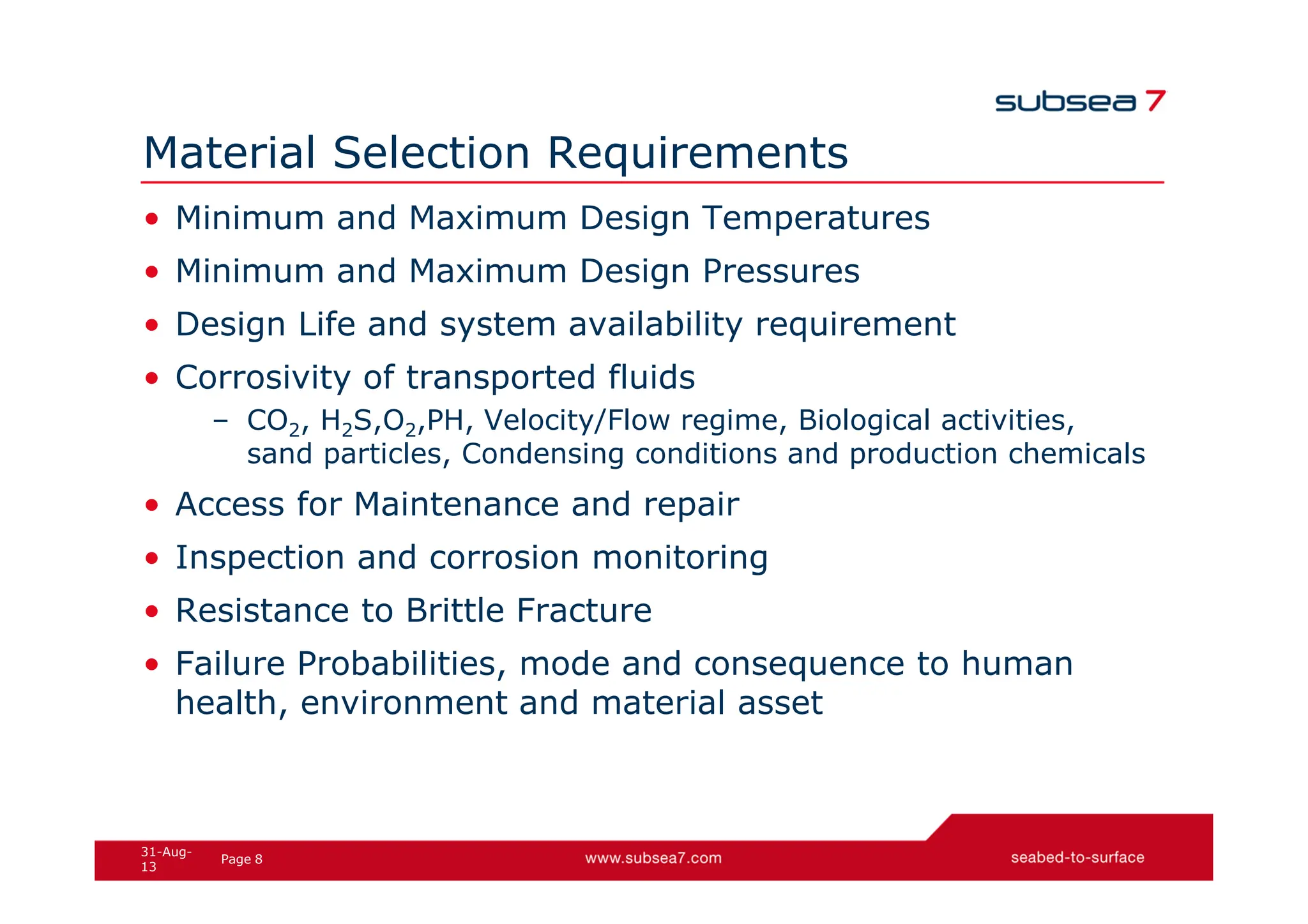 8
Page
31-Aug-
13
Material Selection Requirements
• Minimum and Maximum Design Temperatures
• Minimum and Maximum Design Pressures
• Design Life and system availability requirement
• Corrosivity of transported fluids
– CO2, H2S,O2,PH, Velocity/Flow regime, Biological activities,
sand particles, Condensing conditions and production chemicals
• Access for Maintenance and repair
• Inspection and corrosion monitoring
• Resistance to Brittle Fracture
• Failure Probabilities, mode and consequence to human
health, environment and material asset
 