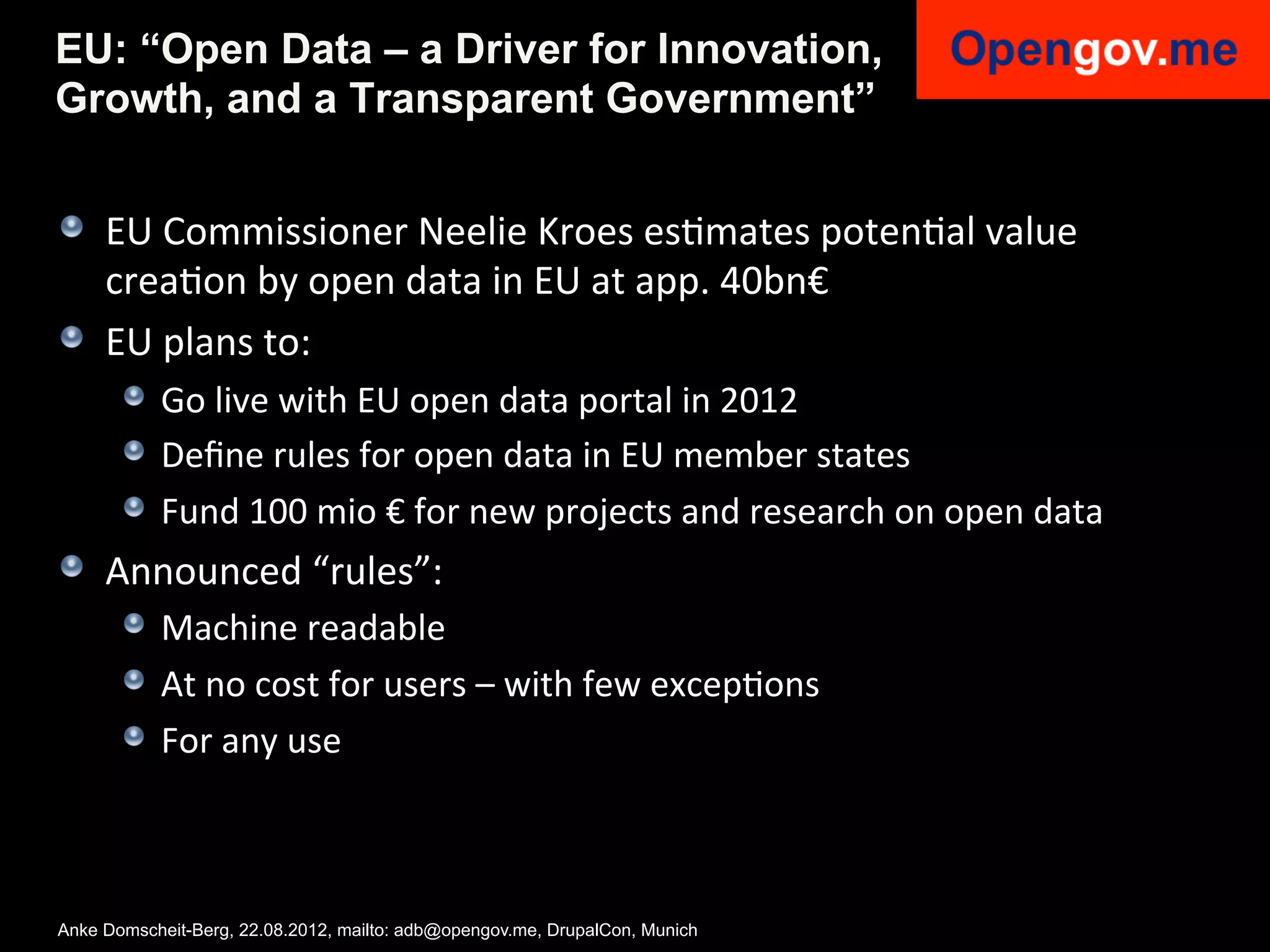 EU: “Open Data – a Driver for Innovation,
Growth, and a Transparent Government”


!   EU	
  Commissioner	
  Neelie	
  Kroes	
  esImates	
  potenIal	
  value	
  
    creaIon	
  by	
  open	
  data	
  in	
  EU	
  at	
  app.	
  40bn€	
  
!   EU	
  plans	
  to:	
  
     !   Go	
  live	
  with	
  EU	
  open	
  data	
  portal	
  in	
  2012	
  
     !   Deﬁne	
  rules	
  for	
  open	
  data	
  in	
  EU	
  member	
  states	
  
     !   Fund	
  100	
  mio	
  €	
  for	
  new	
  projects	
  and	
  research	
  on	
  open	
  data	
  
!   Announced	
  “rules”:	
  
     !   Machine	
  readable	
  
     !   At	
  no	
  cost	
  for	
  users	
  –	
  with	
  few	
  excepIons	
  
     !   For	
  any	
  use	
  



Anke Domscheit-Berg, 22.08.2012, mailto: adb@opengov.me, DrupalCon, Munich
 