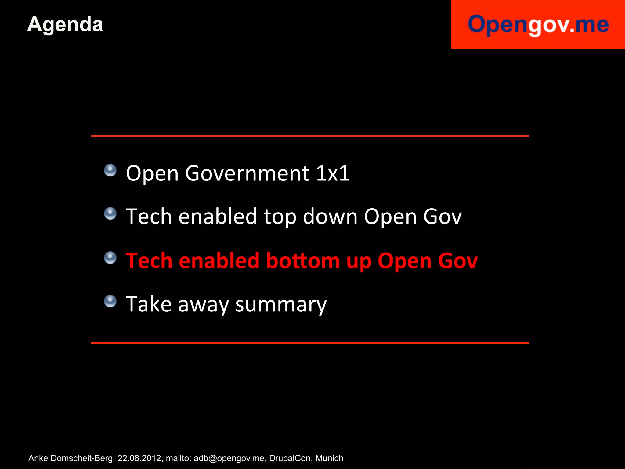 Agenda




                 !   Open	
  Government	
  1x1	
  
                 !   Tech	
  enabled	
  top	
  down	
  Open	
  Gov	
  
                 !   Tech	
  enabled	
  bo<om	
  up	
  Open	
  Gov	
  
                 !   Take	
  away	
  summary	
  


                 	
  

Anke Domscheit-Berg, 22.08.2012, mailto: adb@opengov.me, DrupalCon, Munich
 