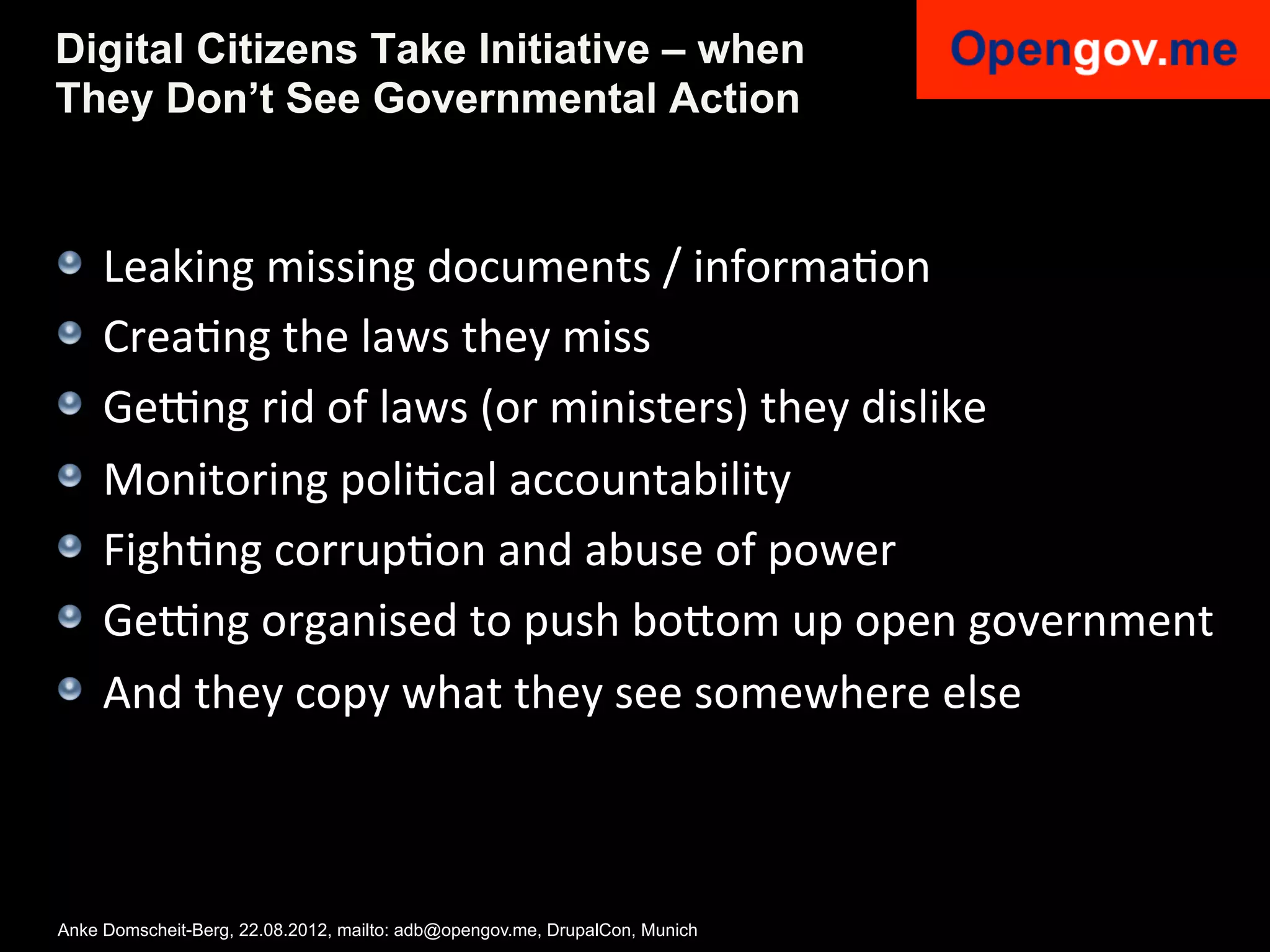 Digital Citizens Take Initiative – when
They Don’t See Governmental Action



!    Leaking	
  missing	
  documents	
  /	
  informaIon	
  
!    CreaIng	
  the	
  laws	
  they	
  miss	
  
!    Geang	
  rid	
  of	
  laws	
  (or	
  ministers)	
  they	
  dislike	
  
!    Monitoring	
  poliIcal	
  accountability	
  
!    FighIng	
  corrupIon	
  and	
  abuse	
  of	
  power	
  
!    Geang	
  organised	
  to	
  push	
  bo6om	
  up	
  open	
  government	
  
!    And	
  they	
  copy	
  what	
  they	
  see	
  somewhere	
  else	
  



Anke Domscheit-Berg, 22.08.2012, mailto: adb@opengov.me, DrupalCon, Munich
 