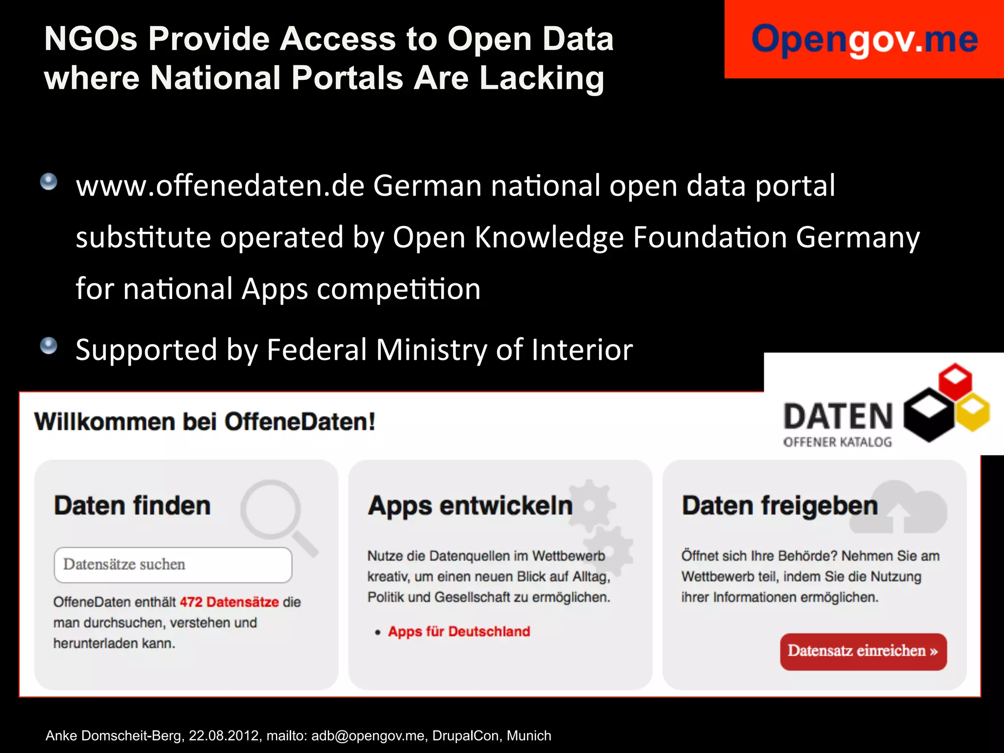 NGOs Provide Access to Open Data
where National Portals Are Lacking


!   www.oﬀenedaten.de	
  German	
  naIonal	
  open	
  data	
  portal	
  
    subsItute	
  operated	
  by	
  Open	
  Knowledge	
  FoundaIon	
  Germany	
  
    for	
  naIonal	
  Apps	
  compeIIon	
  	
  
!   Supported	
  by	
  Federal	
  Ministry	
  of	
  Interior	
  




Anke Domscheit-Berg, 22.08.2012, mailto: adb@opengov.me, DrupalCon, Munich
 