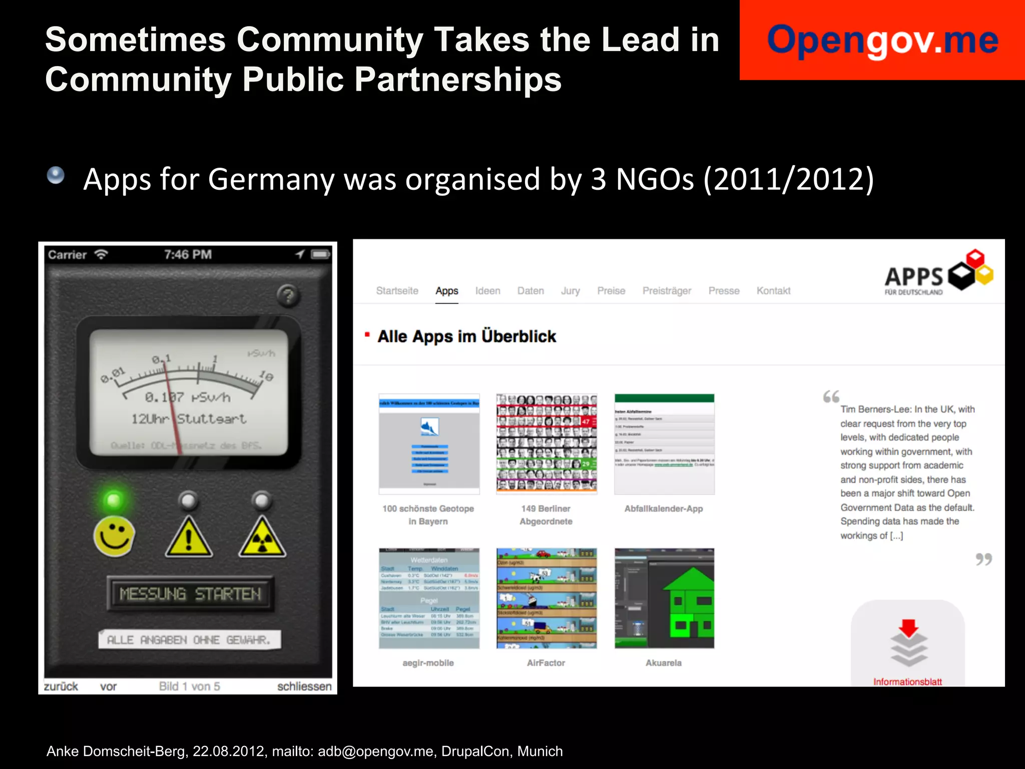 Sometimes Community Takes the Lead in
Community Public Partnerships

!   Apps	
  for	
  Germany	
  was	
  organised	
  by	
  3	
  NGOs	
  (2011/2012)	
  




Anke Domscheit-Berg, 22.08.2012, mailto: adb@opengov.me, DrupalCon, Munich
 