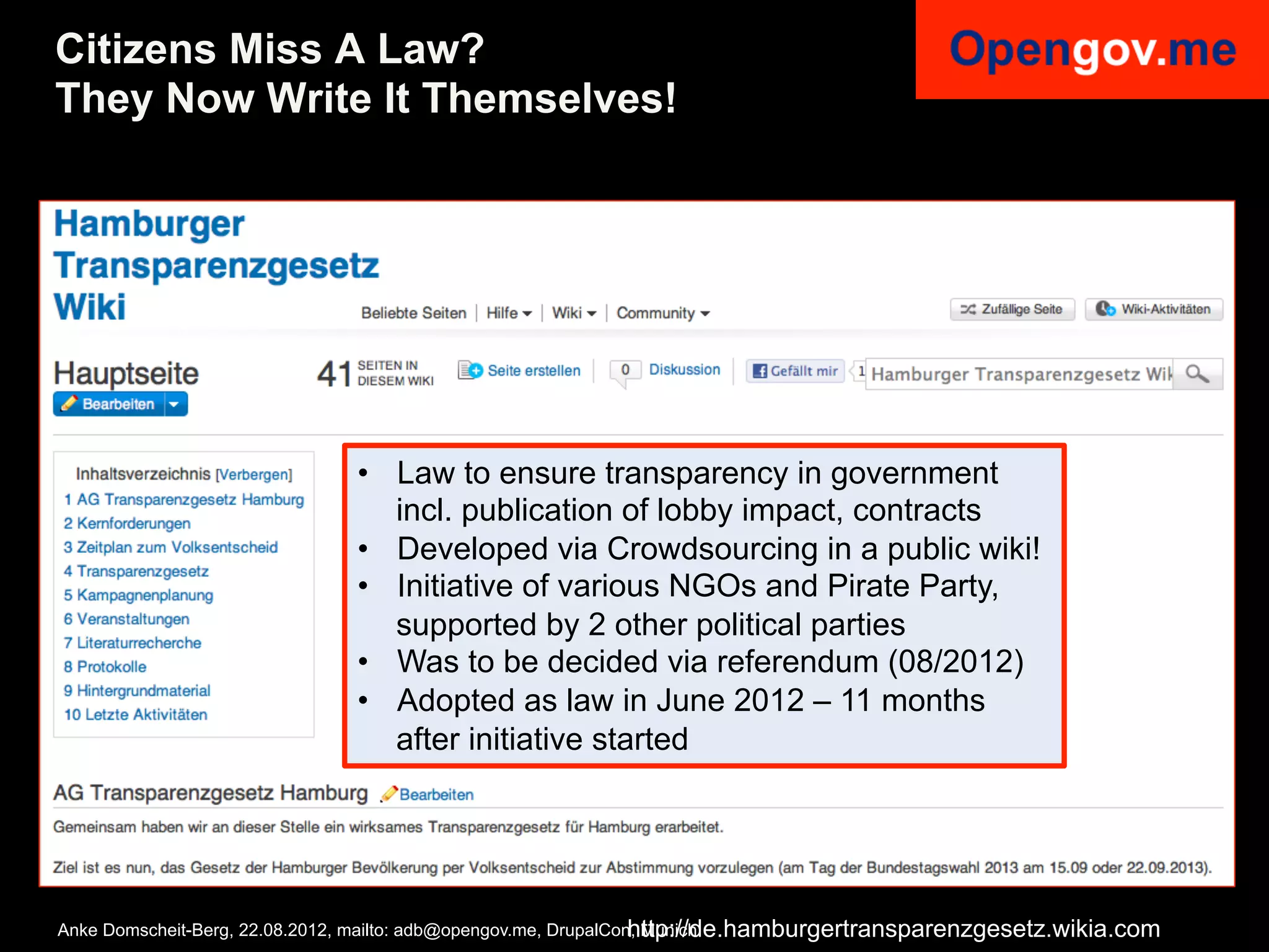Citizens Miss A Law?
They Now Write It Themselves!




                              •  Law to ensure transparency in government
                                 incl. publication of lobby impact, contracts
                              •  Developed via Crowdsourcing in a public wiki!
                              •  Initiative of various NGOs and Pirate Party,
                                 supported by 2 other political parties
                              •  Was to be decided via referendum (08/2012)
                              •  Adopted as law in June 2012 – 11 months
                                 after initiative started




                                                                  http://de.hamburgertransparenzgesetz.wikia.com
Anke Domscheit-Berg, 22.08.2012, mailto: adb@opengov.me, DrupalCon, Munich
 