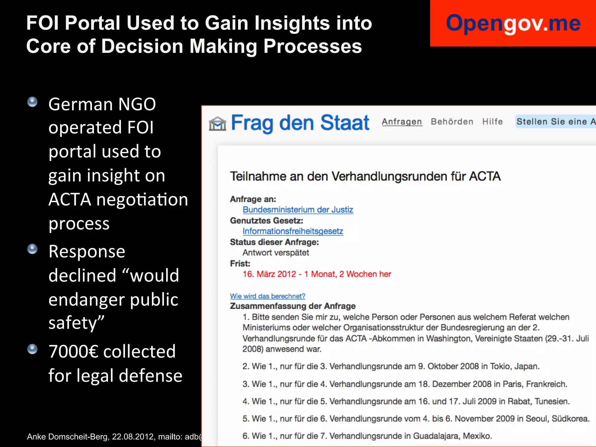 FOI Portal Used to Gain Insights into
Core of Decision Making Processes

!   German	
  NGO	
  
    operated	
  FOI	
  
    portal	
  used	
  to	
  
    gain	
  insight	
  on	
  
    ACTA	
  negoIaIon	
  
    process	
  
!   Response	
  
    declined	
  “would	
  
    endanger	
  public	
  
    safety”	
  
!   7000€	
  collected	
  
    for	
  legal	
  defense	
  

Anke Domscheit-Berg, 22.08.2012, mailto: adb@opengov.me, DrupalCon, Munich
 