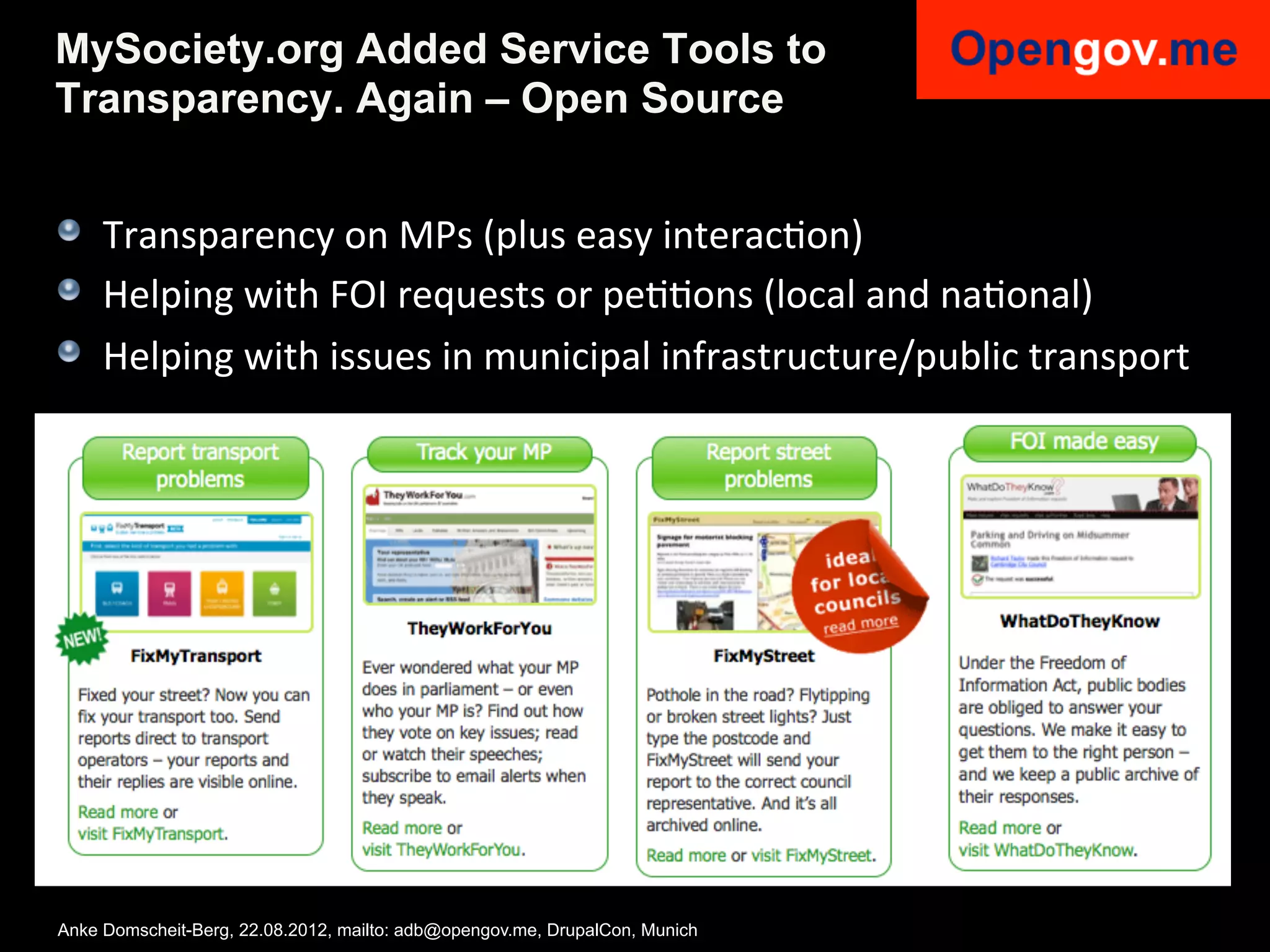 MySociety.org Added Service Tools to
Transparency. Again – Open Source


!   Transparency	
  on	
  MPs	
  (plus	
  easy	
  interacIon)	
  
!   Helping	
  with	
  FOI	
  requests	
  or	
  peIIons	
  (local	
  and	
  naIonal)	
  
!   Helping	
  with	
  issues	
  in	
  municipal	
  infrastructure/public	
  transport	
  




Anke Domscheit-Berg, 22.08.2012, mailto: adb@opengov.me, DrupalCon, Munich
 
