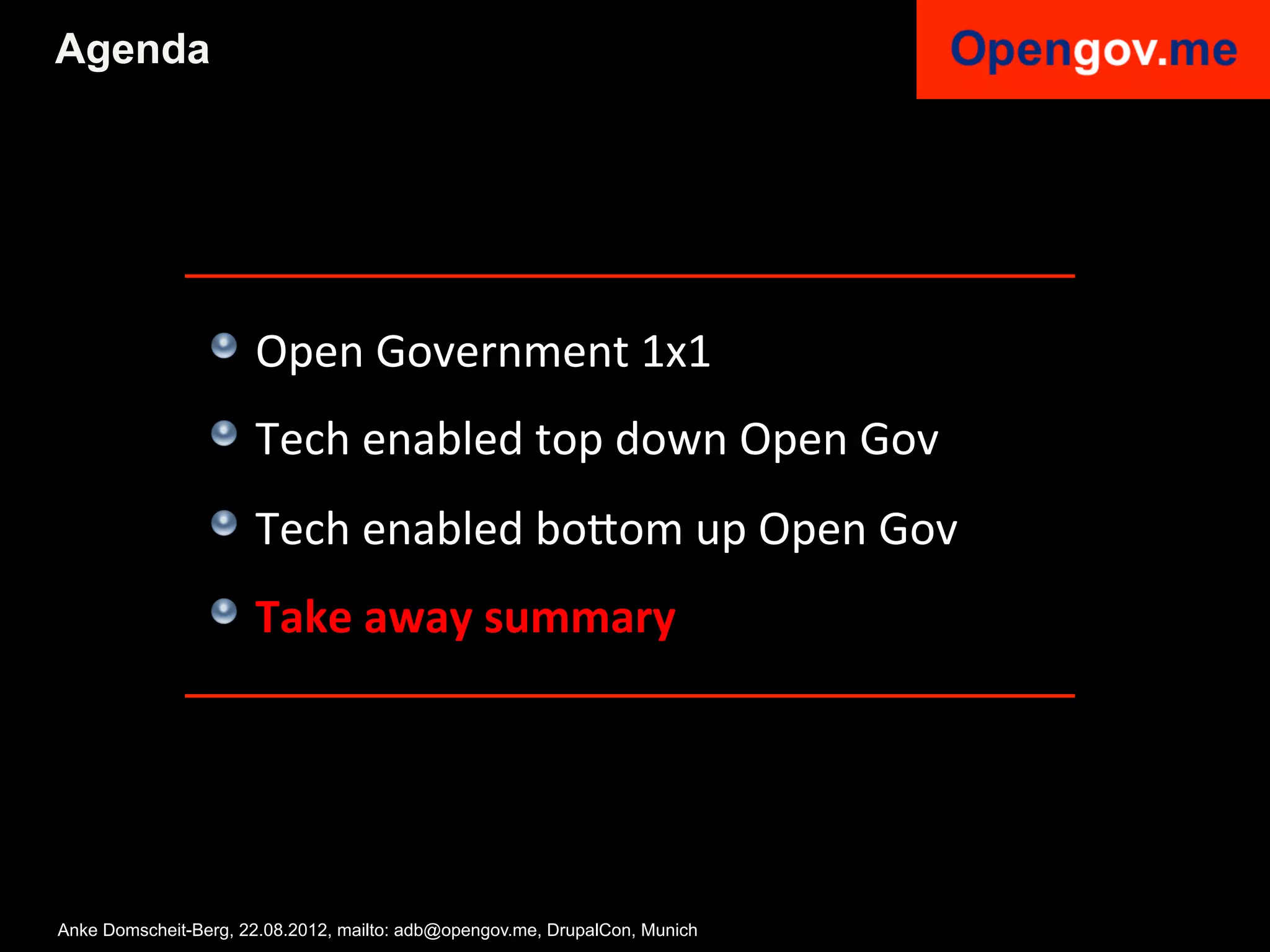 Agenda




                 !   Open	
  Government	
  1x1	
  
                 !   Tech	
  enabled	
  top	
  down	
  Open	
  Gov	
  
                 !   Tech	
  enabled	
  bo6om	
  up	
  Open	
  Gov	
  
                 !   Take	
  away	
  summary	
  


                 	
  

Anke Domscheit-Berg, 22.08.2012, mailto: adb@opengov.me, DrupalCon, Munich
 