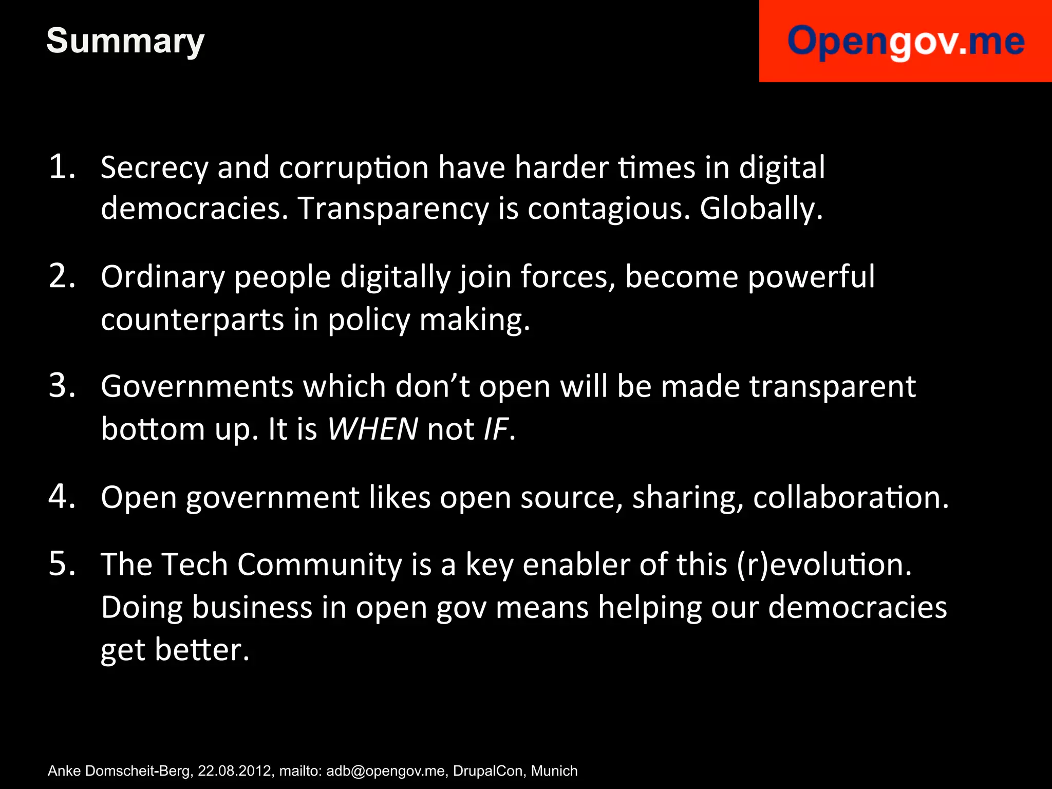 Summary


1.  Secrecy	
  and	
  corrupIon	
  have	
  harder	
  Imes	
  in	
  digital	
  
       democracies.	
  Transparency	
  is	
  contagious.	
  Globally.	
  
2.  Ordinary	
  people	
  digitally	
  join	
  forces,	
  become	
  powerful	
  
       counterparts	
  in	
  policy	
  making.	
  	
  
3.  Governments	
  which	
  don’t	
  open	
  will	
  be	
  made	
  transparent	
  
       bo6om	
  up.	
  It	
  is	
  WHEN	
  not	
  IF.	
  
4.  Open	
  government	
  likes	
  open	
  source,	
  sharing,	
  collaboraIon.	
  
5.  The	
  Tech	
  Community	
  is	
  a	
  key	
  enabler	
  of	
  this	
  (r)evoluIon.	
  	
  
       Doing	
  business	
  in	
  open	
  gov	
  means	
  helping	
  our	
  democracies	
  
       get	
  be6er.	
  	
  


Anke Domscheit-Berg, 22.08.2012, mailto: adb@opengov.me, DrupalCon, Munich
 