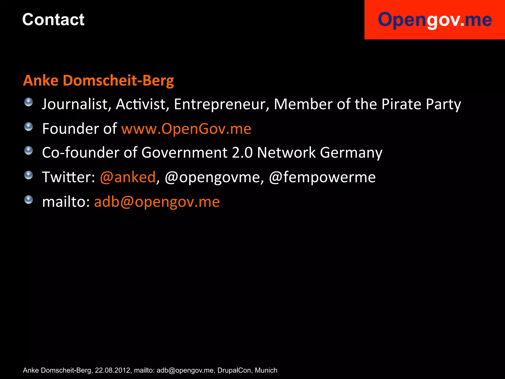 Contact


Anke	
  Domscheit-­‐Berg	
  
!   Journalist,	
  AcIvist,	
  Entrepreneur,	
  Member	
  of	
  the	
  Pirate	
  Party	
  
! Founder	
  of	
  www.OpenGov.me	
  	
  
!   Co-­‐founder	
  of	
  Government	
  2.0	
  Network	
  Germany	
  
! Twi6er:	
  @anked,	
  @opengovme,	
  @fempowerme	
  
! mailto:	
  adb@opengov.me	
  	
  
    	
  




Anke Domscheit-Berg, 22.08.2012, mailto: adb@opengov.me, DrupalCon, Munich
 