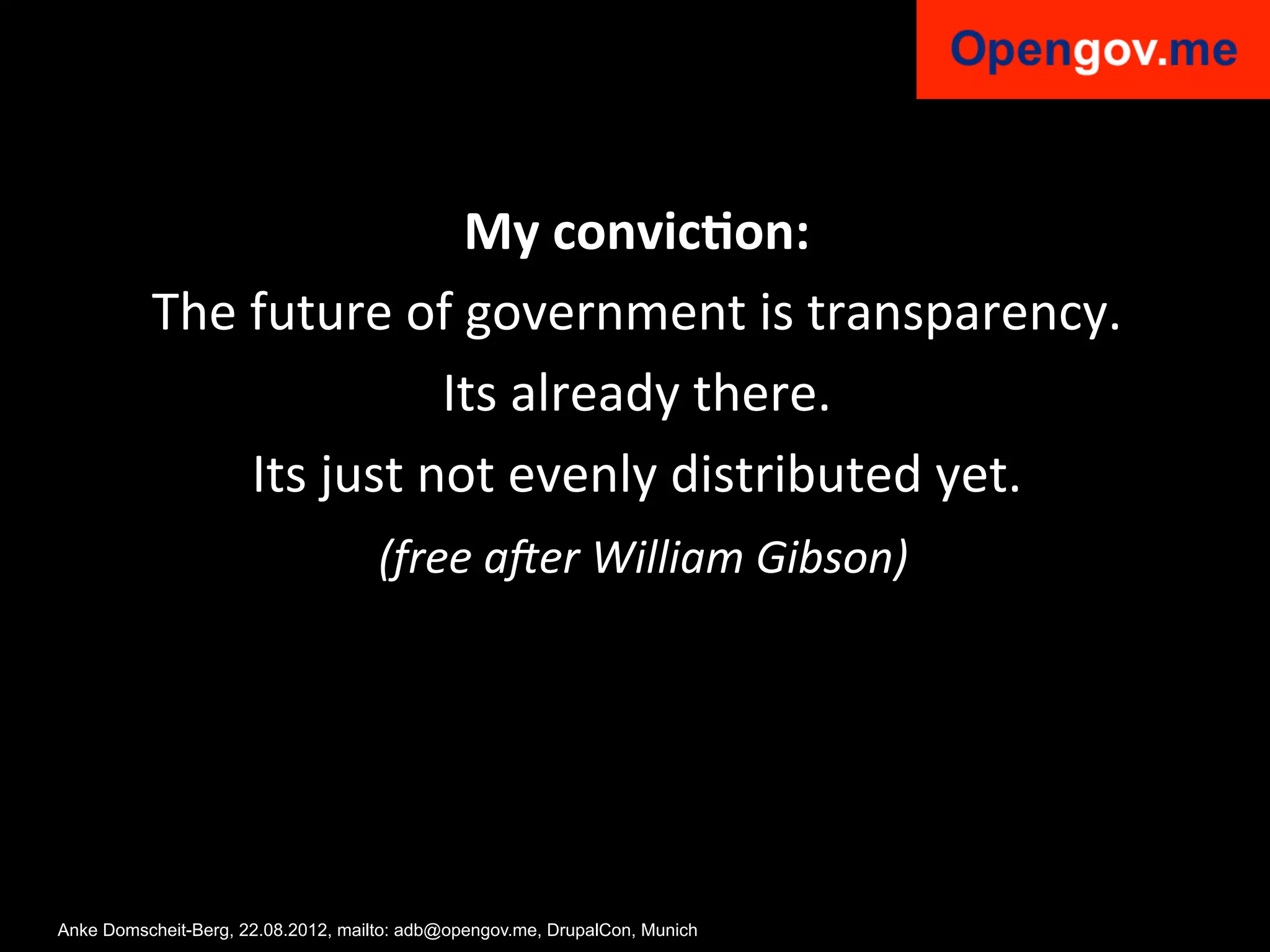 My	
  convic2on:	
  
          The	
  future	
  of	
  government	
  is	
  transparency.	
  	
  
                                  Its	
  already	
  there.	
  	
  
                 Its	
  just	
  not	
  evenly	
  distributed	
  yet.	
  
                          	
  (free	
  a'er	
  William	
  Gibson)	
  




Anke Domscheit-Berg, 22.08.2012, mailto: adb@opengov.me, DrupalCon, Munich
 