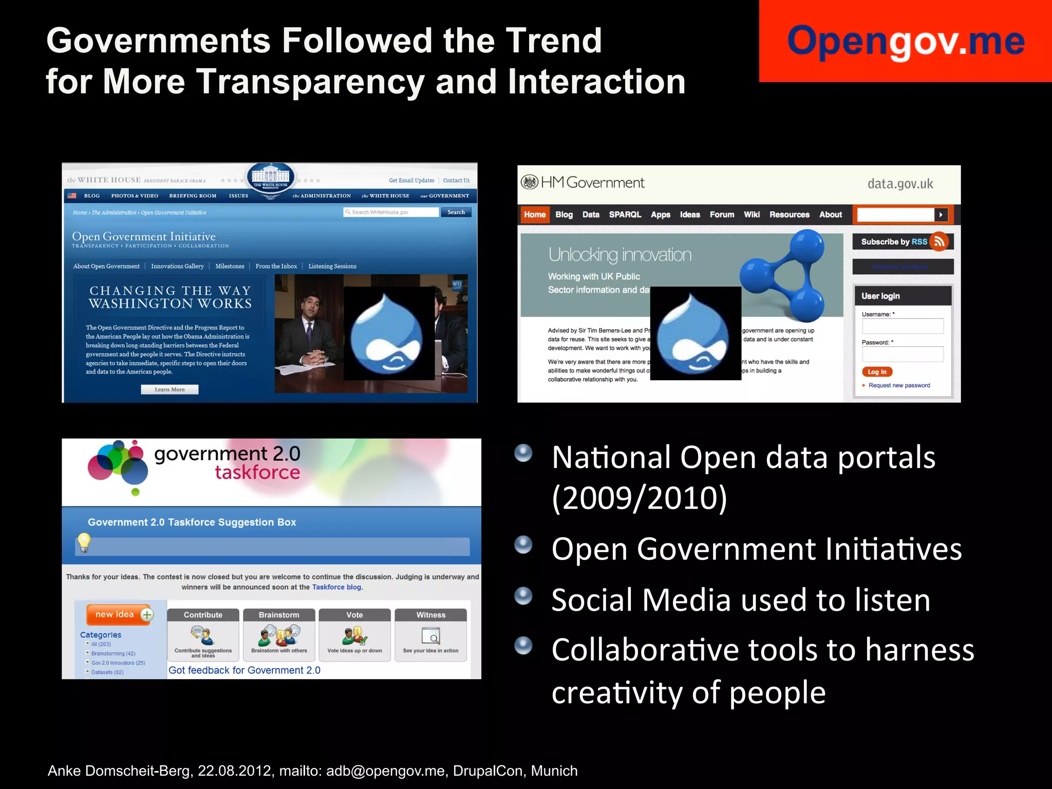 Governments Followed the Trend
for More Transparency and Interaction




                                                                !   NaIonal	
  Open	
  data	
  portals	
  
                                                                    (2009/2010)	
  
                                                                !   Open	
  Government	
  IniIaIves	
  
                                                                !   Social	
  Media	
  used	
  to	
  listen	
  
                                                                !   CollaboraIve	
  tools	
  to	
  harness	
  
                                                                    creaIvity	
  of	
  people	
  

Anke Domscheit-Berg, 22.08.2012, mailto: adb@opengov.me, DrupalCon, Munich
 
