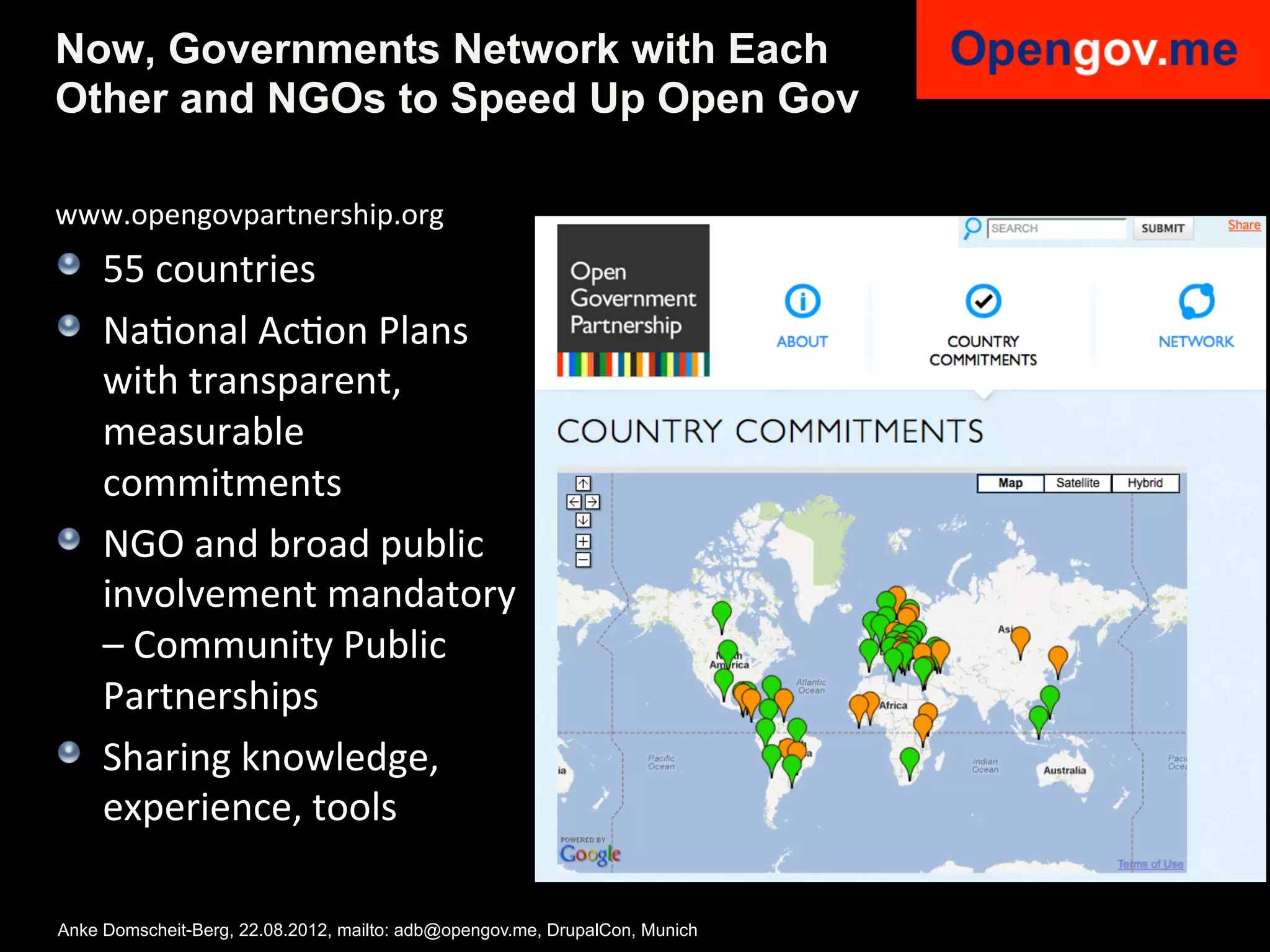 Now, Governments Network with Each
Other and NGOs to Speed Up Open Gov

www.opengovpartnership.org	
  
!   55	
  countries	
  
!   NaIonal	
  AcIon	
  Plans	
  
    with	
  transparent,	
  
    measurable	
  
    commitments	
  
!   NGO	
  and	
  broad	
  public	
  	
  
    involvement	
  mandatory	
  
    –	
  Community	
  Public	
  
    Partnerships	
  
!   Sharing	
  knowledge,	
  
    experience,	
  tools	
  

Anke Domscheit-Berg, 22.08.2012, mailto: adb@opengov.me, DrupalCon, Munich
 
